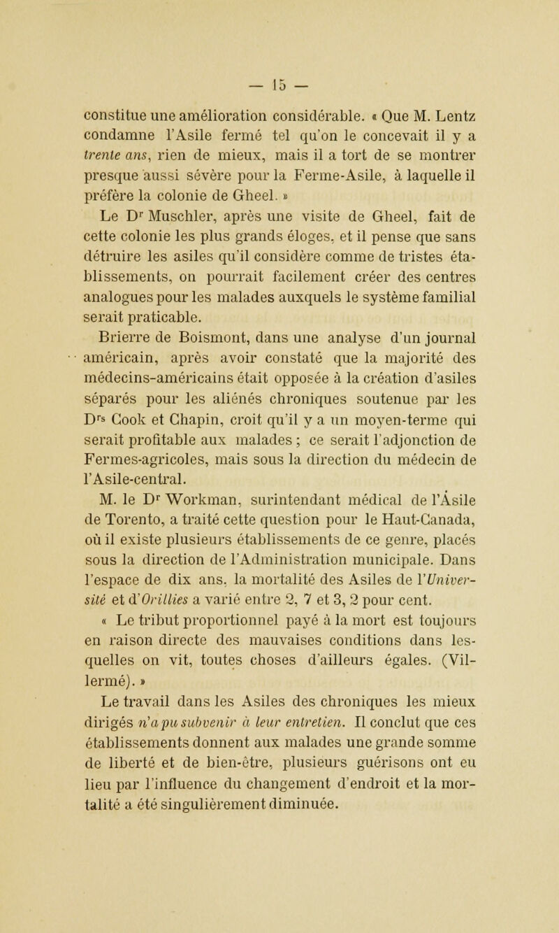 constitue une amélioration considérable, a Que M. Lentz condamne l'Asile fermé tel qu'on le concevait il y a trente ans, rien de mieux, mais il a tort de se montrer presque aussi sévère pour la Ferme-Asile, à laquelle il préfère la colonie de Gheel. » Le Dr Muschler, après une visite de Gheel, fait de cette colonie les plus grands éloges, et il pense que sans détruire les asiles qu'il considère comme de tristes éta- blissements, on pourrait facilement créer des centres analogues pour les malades auxquels le système familial serait praticable. Brierre de Boismont, dans une analyse d'un journal américain, après avoir constaté que la majorité des médecins-américains était opposée à la création d'asiles séparés pour les aliénés chroniques soutenue par les Drs Gook et Chapin, croit qu'il y a un moyen-terme qui serait profitable aux malades ; ce serait l'adjonction de Fermes-agricoles, mais sous la direction du médecin de l'Asile-central. M. le Dr Workman, surintendant médical de l'Asile de Torento, a traité cette question pour le Haut-Canada, où il existe plusieurs établissements de ce genre, placés sous la direction de l'Administration municipale. Dans l'espace de dix ans, la mortalité des Asiles de l'Univer- sité et d'OriUies a varié entre 2, 7 et 3, 2 pour cent. « Le tribut proportionnel payé à la mort est toujours en raison directe des mauvaises conditions dans les- quelles on vit, toutes choses d'ailleurs égales. (Vil- lermé). » Le travail dans les Asiles des chroniques les mieux dirigés n'apusubvenir à leur entretien. Il conclut que ces établissements donnent aux malades une grande somme de liberté et de bien-être, plusieurs guérisons ont eu lieu par l'influence du changement d'endroit et la mor- talité a été singulièrement diminuée.