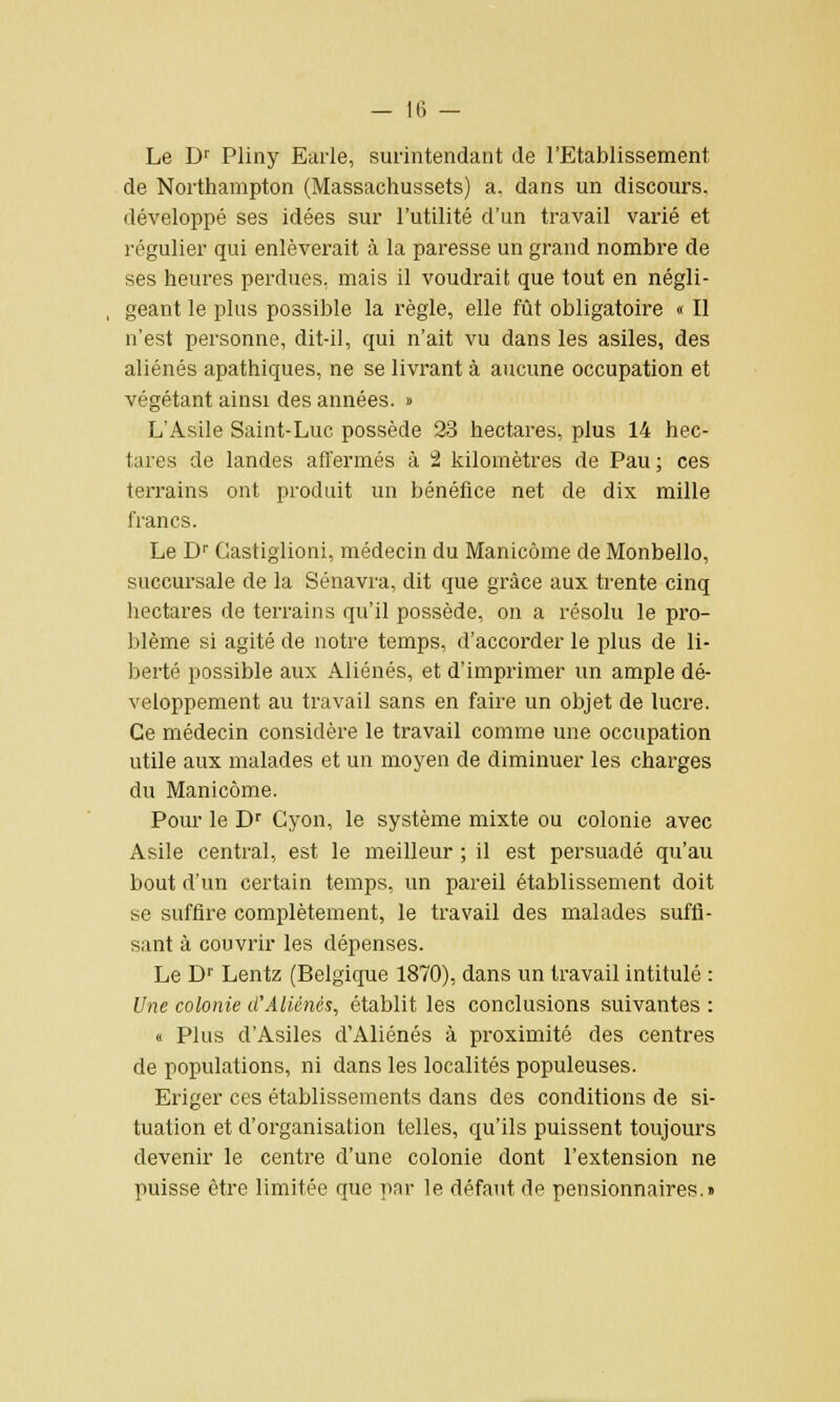 Le Dr Pliny Earle, surintendant de l'Etablissement de Northampton (Massachussets) a, dans un discours, développé ses idées sur l'utilité d'un travail varié et régulier qui enlèverait à la paresse un grand nombre de ses heures perdues, mais il voudrait que tout en négli- geant le plus possible la règle, elle fût obligatoire « Il n'est personne, dit-il, qui n'ait vu dans les asiles, des aliénés apathiques, ne se livrant à aucune occupation et végétant ainsi des années. » L'Asile Saint-Luc possède 23 hectares, plus 14 hec- tares de landes affermés à 2 kilomètres de Pau; ces terrains ont produit un bénéfice net de dix mille francs. Le Dr Gastiglioni, médecin du Manicôme de Monbello, succursale de la Sénavra, dit que grâce aux trente cinq hectares de terrains qu'il possède, on a résolu le pro- blème si agité de notre temps, d'accorder le plus de li- berté possible aux Aliénés, et d'imprimer un ample dé- veloppement au travail sans en faire un objet de lucre. Ce médecin considère le travail comme une occupation utile aux malades et un moyen de diminuer les charges du Manicôme. Pour le Dr Cyon, le système mixte ou colonie avec Asile central, est le meilleur ; il est persuadé qu'au bout d'un certain temps, un pareil établissement doit se suffire complètement, le travail des malades suffi- sant à couvrir les dépenses. Le Dr Lentz (Belgique 1870), dans un travail intitulé : Une colonie d'Aliénés, établit les conclusions suivantes : « Plus d'Asiles d'Aliénés à proximité des centres de populations, ni dans les localités populeuses. Eriger ces établissements dans des conditions de si- tuation et d'organisation telles, qu'ils puissent toujours devenir le centre d'une colonie dont l'extension ne puisse être limitée que par le défaut de pensionnaires.»