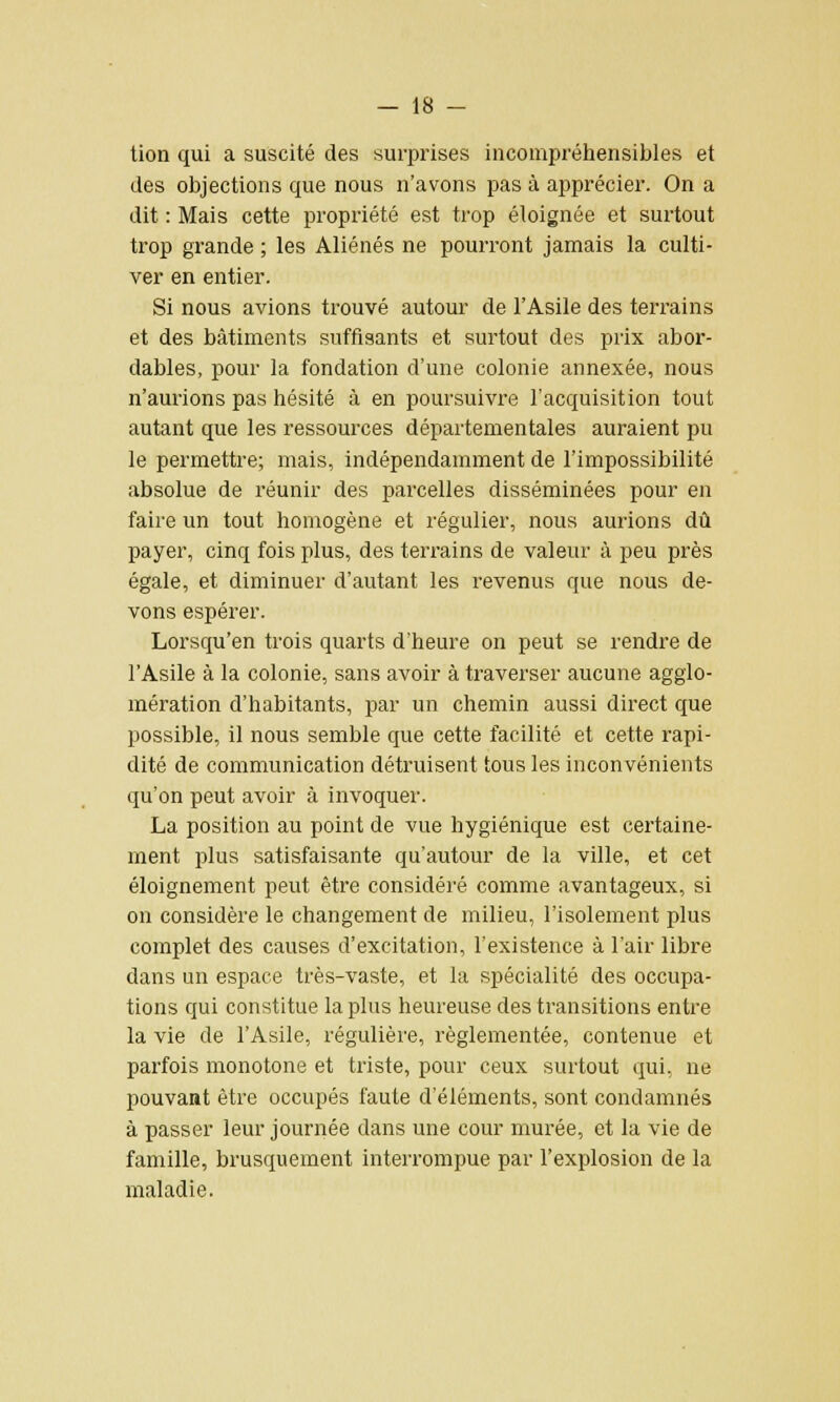 tion qui a suscité des surprises incompréhensibles et des objections que nous n'avons pas à apprécier. On a dit : Mais cette propriété est trop éloignée et surtout trop grande ; les Aliénés ne pourront jamais la culti- ver en entier. Si nous avions trouvé autour de l'Asile des terrains et des bâtiments suffisants et surtout des prix abor- dables, pour la fondation d'une colonie annexée, nous n'aurions pas hésité à en poursuivre l'acquisition tout autant que les ressources départementales auraient pu le permettre; mais, indépendamment de l'impossibilité absolue de réunir des parcelles disséminées pour en faire un tout homogène et régulier, nous aurions dû payer, cinq fois plus, des terrains de valeur à peu près égale, et diminuer d'autant les revenus que nous de- vons espérer. Lorsqu'en trois quarts d'heure on peut se rendre de l'Asile à la colonie, sans avoir à traverser aucune agglo- mération d'habitants, par un chemin aussi direct que possible, il nous semble que cette facilité et cette rapi- dité de communication détruisent tous les inconvénients qu'on peut avoir à invoquer. La position au point de vue hygiénique est certaine- ment plus satisfaisante qu'autour de la ville, et cet éloignement peut être considéré comme avantageux, si on considère le changement de milieu, l'isolement plus complet des causes d'excitation, l'existence à l'air libre dans un espace très-vaste, et la spécialité des occupa- tions qui constitue la plus heureuse des transitions entre la vie de l'Asile, régulière, réglementée, contenue et parfois monotone et triste, pour ceux surtout qui, ne pouvant être occupés faute d'éléments, sont condamnés à passer leur journée dans une cour murée, et la vie de famille, brusquement interrompue par l'explosion de la maladie.