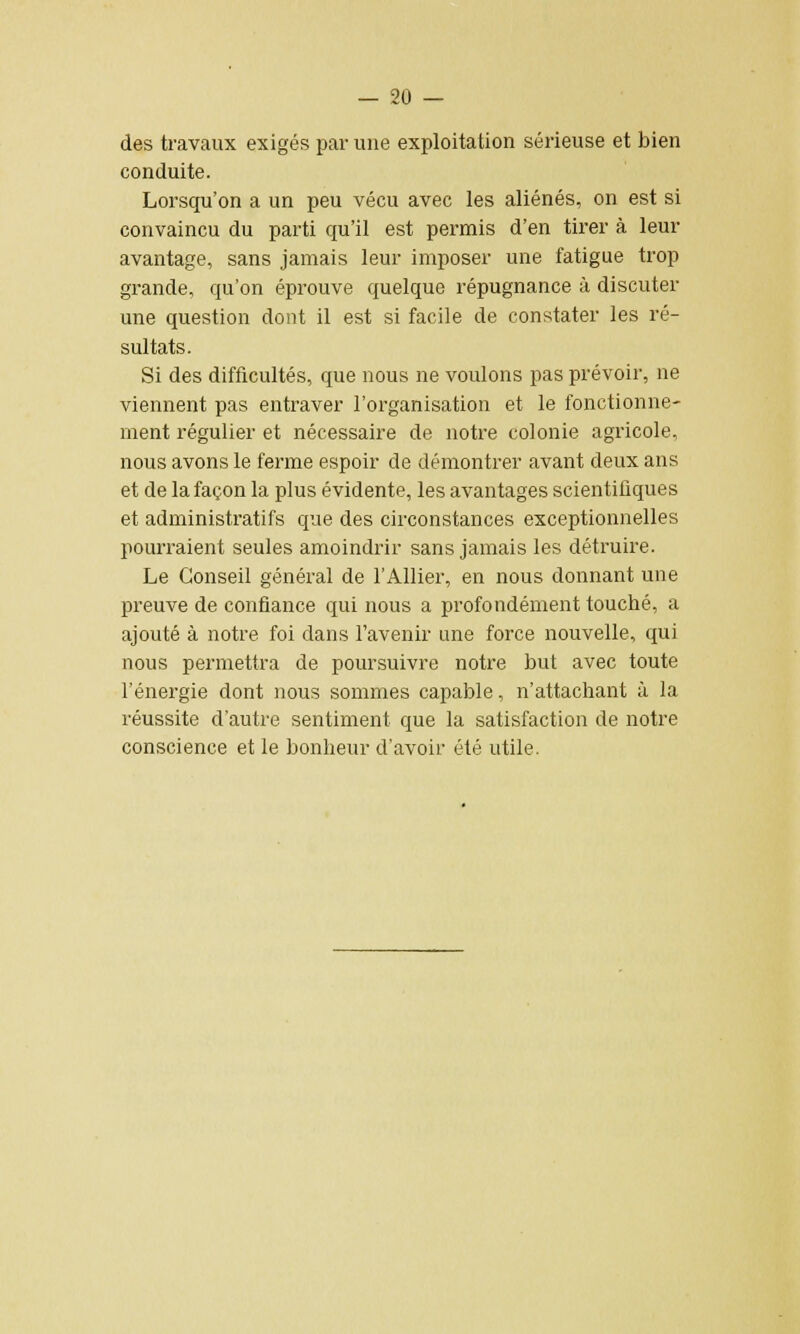 des travaux exigés par une exploitation sérieuse et bien conduite. Lorsqu'on a un peu vécu avec les aliénés, on est si convaincu du parti qu'il est permis d'en tirer à leur avantage, sans jamais leur imposer une fatigue trop grande, qu'on éprouve quelque répugnance à discuter une question dont il est si facile de constater les ré- sultats. Si des difficultés, que nous ne voulons pas prévoir, ne viennent pas entraver l'organisation et le fonctionne- ment régulier et nécessaire de notre colonie agricole, nous avons le ferme espoir de démontrer avant deux ans et de la façon la plus évidente, les avantages scientifiques et administratifs que des circonstances exceptionnelles pourraient seules amoindrir sans jamais les détruire. Le Conseil général de l'Allier, en nous donnant une preuve de confiance qui nous a profondément touché, a ajouté à notre foi dans l'avenir une force nouvelle, qui nous permettra de poursuivre notre but avec toute l'énergie dont nous sommes capable, n'attachant à la réussite d'autre sentiment que la satisfaction de notre conscience et le bonheur d'avoir été utile.