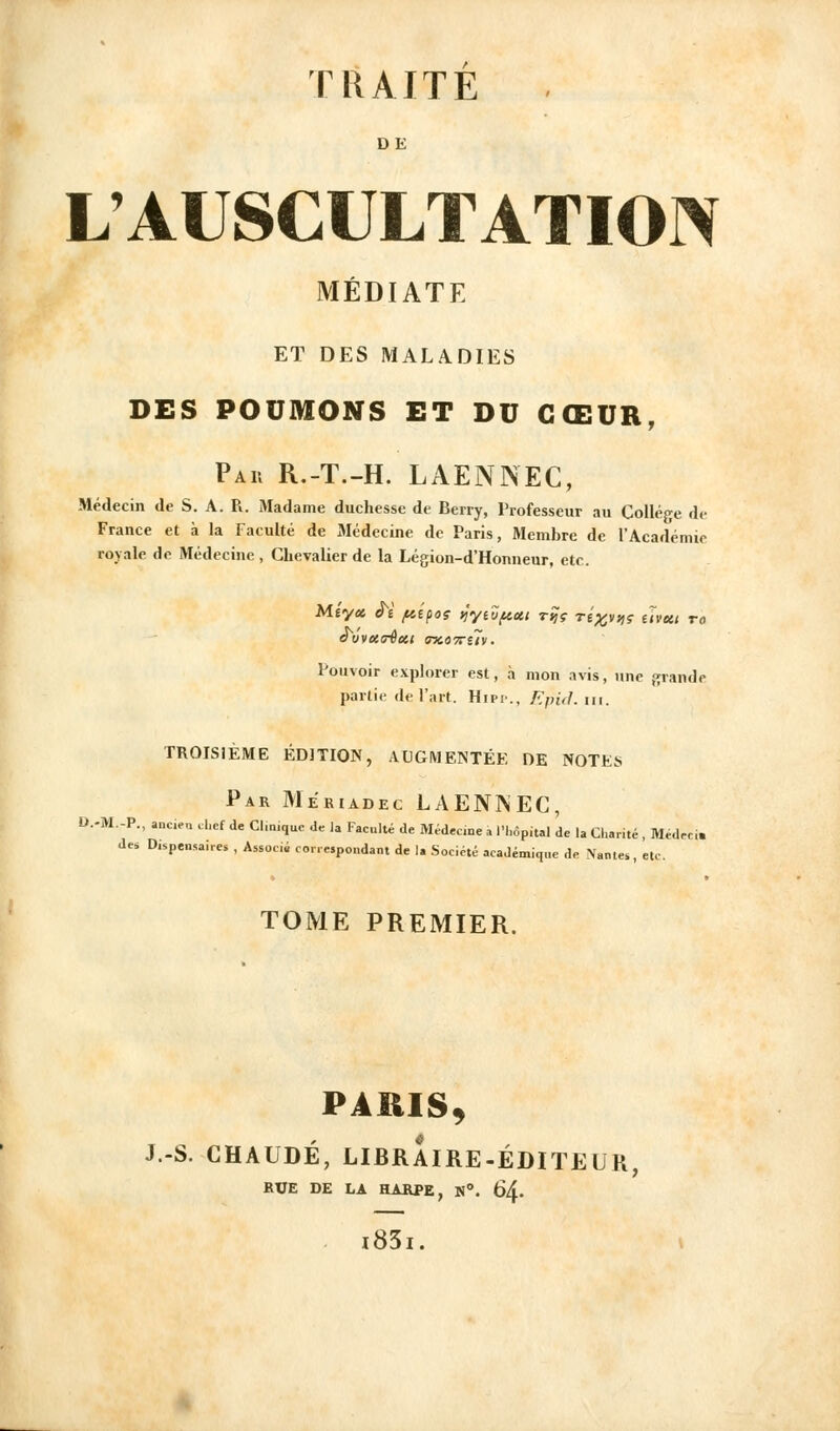 DE L'AUSCULTATIO]> MÉDIATE ET DES MALADIES DES POUMONS ET DU CŒUR, Par R.-T.-H. LAENNEC, Médecin de S. A. R. Madame duchesse de Berry, Professeur au Collège de France et à la Faculté de Médecine de Paris, Membre de l'Acadéniic royale de Médecine , Chevalier de la Légion-d'Honneur, etc. Mîyci ^î fiipos ijyidftai r^ç rix,^-,,? uveit ro Pouvoir explorer est, à mon avis, une grande partie de l'art. Hipi-., F.pitl. m. TROISIÈME ÉDITION, AUGMENTÉE DE NOTES Par Meriadec LAENNEC, D.-M.-P., ancien d.ef de Cl.mquc de la Faculté de Médec.ne a l'hôpital de la Charité , Médrci. des Dispensaires , Associé correspondant de la Société académique de Nantes, etc. TOME PREMIER. PARIS^ J.-S. CHAUDE, LIBRAIRE-ÉDITEUR, RUE DE LA HARPE, N. 64. i83i.