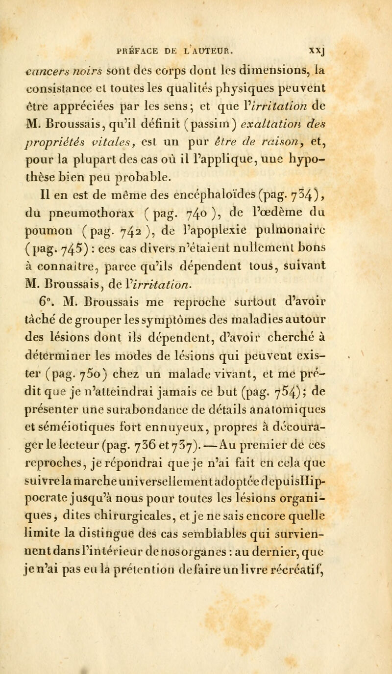 cancers noirs sont des corps dont les dimensions, la consistance et toutes les qualités physiques peuvent être appréciées par les sens ; et que Virrltation de M. Broussais, qu'il définit (passim) exaltation des propriétés vitales, est un pur être de raison, et, pour la plupart des cas où il l'applique, une hypo- thèse hien peu probable. Il en est de même des encéphaloïdes (pag. 754), du pneumothorax (pag. 740)? ^^ l'œdème du poumon (pag. 742), de l'apoplexie pulmonaire (pag. 745) : ces cas divers n'étaient nullement bons à connaître, parce qu'ils dépendent tous, suivant M. Broussais, de Virrltation. 6°. M. Broussais me reproche surtout d'avoir tâche' de grouper les symptômes des maladies autour des lésions dont ils dépendent, d'avoir cherché à déterminer les modes de lésions qui peuvent exis- ter (pag. 750) chez un malade vivant, et me pré- dit que je n'atteindrai jamais ce but (pag. 7^4); de présenter une surabondance de détails anatomiqucs et séméiotiques fort ennuyeux, propres à découra- ger le lecteur (pag. 736et737).—Au premier de ces reproches, je répondrai que je n'ai fait en cela que suivre la marche universellement adoptée d epuisllip- pocrate jusqu'à nous pour toutes les lésions organi- ques, dites chirurgicales, et je ne sais encore quelle limite la distingue des cas semblables qui survien- nent dans l'intérieur de nos organes : au dernier, que je n'ai pas eu la prétention défaire un livre récréatif,