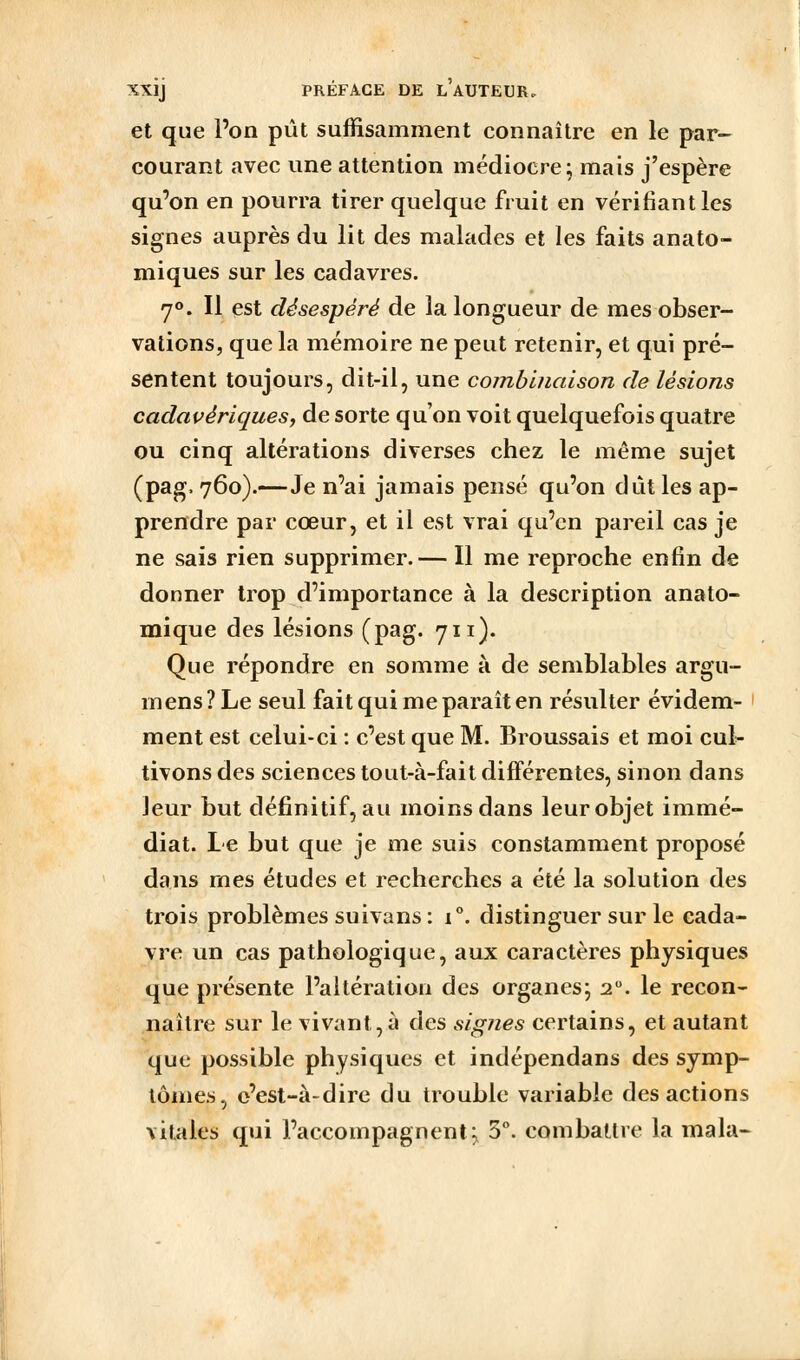 et que l'on pût suffisamment connaître en le par- courant avec une attention médiocre; mais j'espère qu'on en pourra tirer quelque fruit en vérifiant les signes auprès du lit des malades et les faits anato- miques sur les cadavres. 70. Il çst désespéré de la longueur de mes obser- vations, que la mémoire ne peut retenir, et qui pré- sentent toujours, dit-il, une combinaison de lésions cadavériques, de sorte qu'on voit quelquefois quatre ou cinq altérations diverses chez le même sujet (pag. 760).—Je n'ai jamais pensé qu'on dût les ap- prendre par cœur, et il est vrai qu'en pareil cas je ne sais rien supprimer.— Il me reproche enfin de donner trop d'importance à la description anato- mique des lésions (pag. 711). Que répondre en somme à de semblables argu- mens ? Le seul fait qui me paraît en résulter évidem- ment est celui-ci : c'est que M. Broussais et moi cul- tivons des sciences tout-à-fait différentes, sinon dans leur but définitif, au moins dans leur objet immé- diat. Le but que je me suis constamment proposé dans mes études et recherches a été la solution des trois problèmes suivans: 1°. distinguer sur le cada- vre un cas pathologique, aux caractères physiques que présente l'altération des organes; 2. le recon- naître sur le vivant, à des signes certains, et autant que possible physiques et indépendans des symp- tômes, e'esl-à-dire du trouble variable des actions vitales qui l'accompagnent; 5°. combattre la mala-