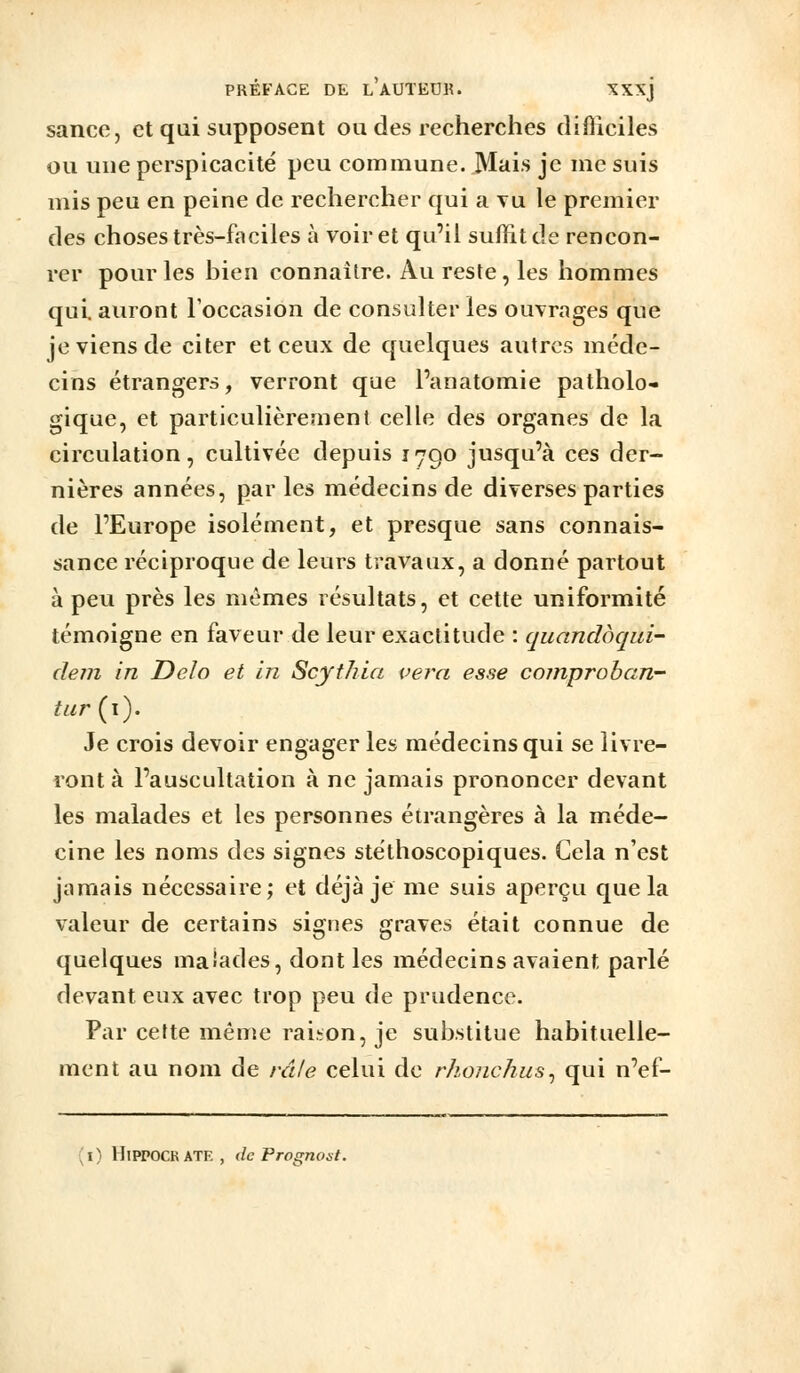 sance, et qui supposent ou des recherches difficiles ou uue perspicacité peu commune. Mais je me suis mis peu en peine de rechercher qui a yu le premier des choses très-faciles à voir et qu'il suffit de rencon- rer pour les bien connaître. Au reste, les hommes qui. auront l'occasion de consulter les ouvrages que je viens de citer et ceux de quelques autres méde- cins étrangers, verront que Panatomie patholo- gique, et particulièrement celle des organes de la circulation, cultivée depuis 1790 jusqu'à ces der- nières années, par les médecins de diverses parties de l'Europe isolément, et presque sans connais- sance réciproque de leurs travaux, a donné partout à peu près les mêmes résultats, et cette uniformité témoigne en faveur de leur exactitude : quandbqid- clem in Delo et in Scythia vei^a esse comproban- tiir{\). Je crois devoir engager les médecins qui se livre- ront à l'auscultation à ne jamais prononcer devant les malades et les personnes étrangères à la méde- cine les noms des signes stéthoscopiques. Cela n'est jamais nécessaire; et déjà je me suis aperçu que la valeur de certains signes graves était connue de quelques malades, dont les médecins avaient parlé devant eux avec trop peu de prudence. Par cette même rai-ion, je substitue habituelle- ment au nom de râle celui de rhonchus^ qui n'ef- (i) HiPPOCRATE, de Prognost.