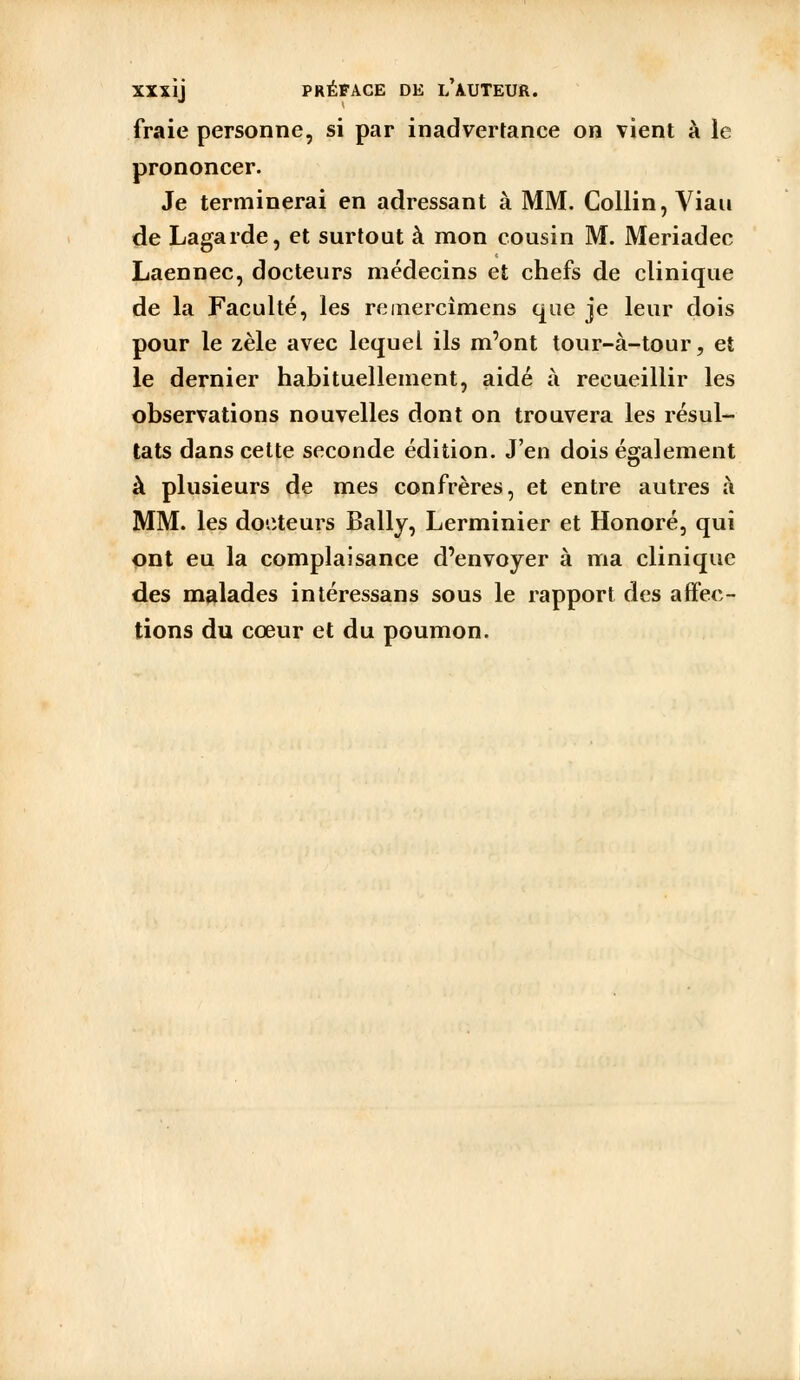 fraie personne, si par inadvertance on vient à le prononcer. Je terminerai en adressant à MM. Collin, Vian de Lagarde, et surtout à mon cousin M. Meriadec Laennec, docteurs médecins et chefs de clinique de la Faculté, les rcmercîmens que je leur dois pour le zèle avec lequel ils m'ont tour-à-tour, et le dernier habituellement, aidé à recueillir les observations nouvelles dont on trouvera les résul- tats dans cette seconde édition. J'en dois également à plusieurs de mes confrères, et entre autres à MM. les docteurs Bally, Lerminier et Honoré, qui ont eu la complaisance d'envoyer à ma clinique des malades intéressans sous le rapport des affec- tions du cœur et du poumon.