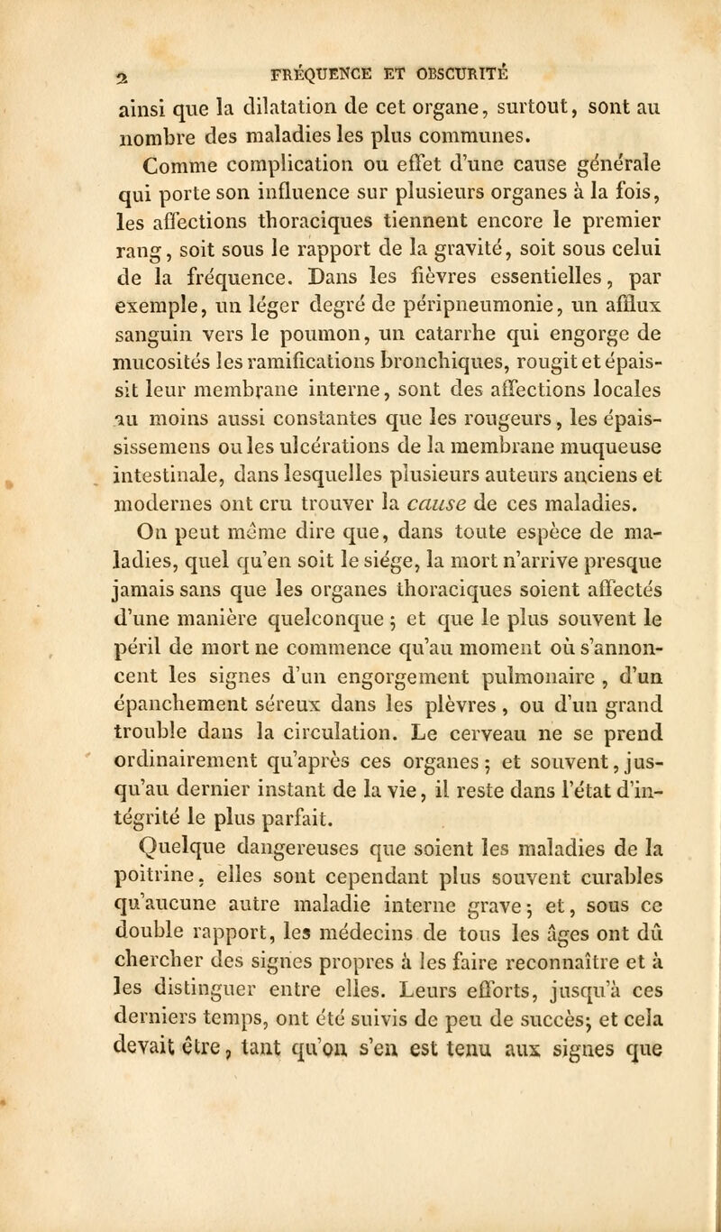 ft FHÉQUENCE ET OBSCURITÉ ainsi que la dilatation de cet organe, surtout, sont au nombre des maladies les plus communes. Comme complication ou effet d'une cause générale qui porte son influence sur plusieurs organes à la fois, les affections thoraciques tiennent encore le premier rang, soit sous le rapport de la gravité, soit sous celui de la fréquence. Dans les fièvres essentielles, par exemple, un léger degré de péripneumonie, un afflux sanguin vers le poumon, un catarrhe qui engorge de mucosités les ramifications bronchiques, rougit et épais- sit leur membrane interne, sont des affections locales •au moins aussi constantes que les rougeurs, les épais- sissemens ouïes ulcérations de la membrane muqueuse intestinale, dans lesquelles plusieurs auteurs anciens et modernes ont cru trouver la cause de ces maladies. On peut même dire que, dans toute espèce de ma- ladies, quel qu en soit le siège, la mort n'arrive presque jamais sans que les organes thoraciques soient affectés d'une manière quelconque 5 et que le plus souvent le péril de mort ne commence qu'au moment où s'annon- cent les signes d'un engorgement pulmonaire , d'un épanchement séreux dans les plèvres, ou d'un grand trouble dans la circulation. Le cerveau ne se prend ordinairement qu'après ces organes 5 et souvent, jus- qu'au dernier instant de la vie, il reste dans l'état d'in- tégrité le plus parfait. Quelque dangereuses que soient les maladies de la poitrine, elles sont cependant plus souvent curables qu'aucune autre maladie interne gravej et, sous ce double rapport, les médecins de tous les âges ont dû chercher des signes propres à les faire reconnaître et à les distinguer entre elles. Leurs efforts, jusqu'à ces derniers temps, ont été suivis de peu de succès; et cela devait être, tant qu'on s'eu est tenu aux signes que