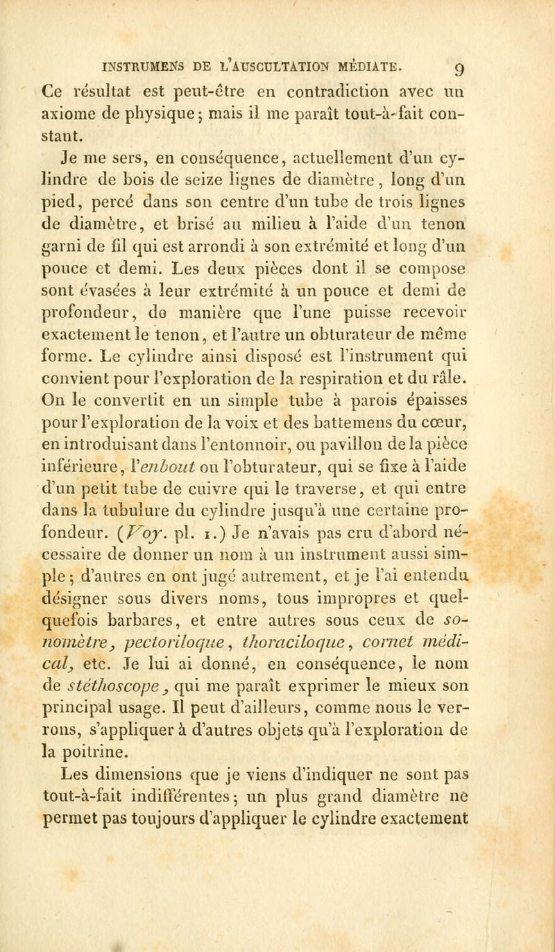 Ce résultat est peut-être en contradiction avec un axiome de physique 5 mais il me paraît tout-à-fait con- stant. Je me sers, en conséquence, actuellement d'un cy- lindre de bois de seize lignes de diamètre, long d'un pied, perce dans son centre d'un tube de trois lignes de diamètre, et brisé au milieu à l'aide d'un tenon garni de fil qui est arrondi à son extrémité et long d'un pouce et demi. Les deux pièces dont il se compose sont évasées à leur extrémité à un pouce et demi de profondeur, de manière que l'une puisse recevoir exactement le tenon, et l'autre un obturateur de même forme. Le cylindre ainsi disposé est l'instrument qui convient pour l'exploration de la respiration et du râle. On le convertit en un simple tube à parois épaisses pour l'exploration de la voix et des battemens du cœur, en introduisant dans l'entonnoir, ou pavillon de la pièce inférieure, Veiibout ou l'obturateur, qui se fixe à l'aide d'un petit tube de cuivre qui le traverse, et qui entre dans la tubulure du cylindre jusqu'à une certaine pro- fondeur. (^Vof. pi. I.) Je n'avais pas cru d'abord né- cessaire de donner un nom à un instrument aussi sim- ple 5 d'autres en ont jugé autrement, et je l'ai entendu désigner sous divers noms, tous impropres et quel- quefois barbares, et entre autres sous ceux de so- nomètre ^ pectoriloque, thoraciloque, cornet niédi- caly etc. Je lui ai donné, en conséquence, le nom de stéthoscope y qui me paraît exprimer le mieux son principal usage. Il peut d'ailleurs, comme nous le ver- rons, s'appliquer à d'autres objets qu'à l'exploration de la poitrine. Les dimensions que je viens d'indiquer ne sont pas tout-à-fait indifférentes 5 un plus grand diamètre ne permet pas toujours d'appliquer le cylindre exactement