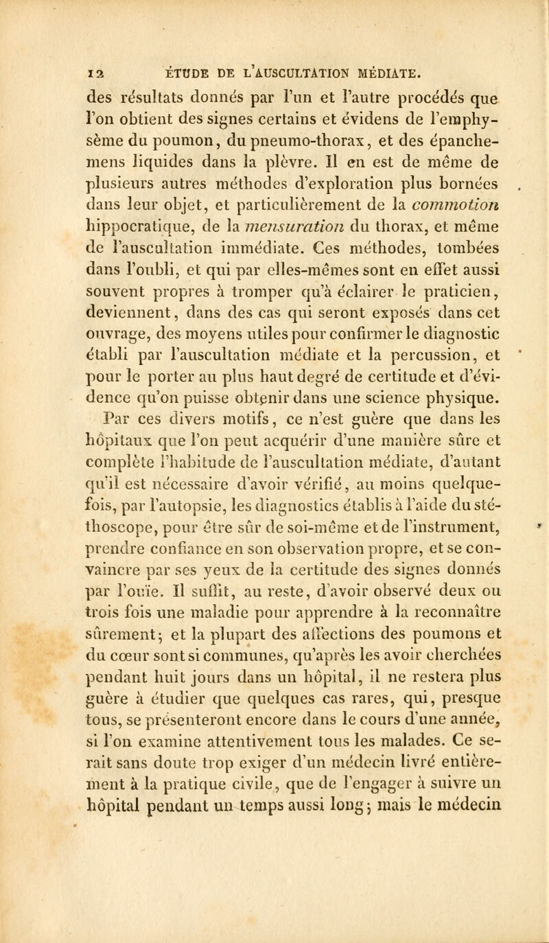 des résultats donnés par l'nn et l'autre procédés que l'on obtient des signes certains et évidens de Feraphy- sème du poumon, du pneumo-thorax, et des épanche- mens liquides dans la plèvre. Il en est de même de plusieurs autres méthodes d'exploration plus bornées dans leur objet, et particulièrement de la commotion hippocratique, de la mensuration du thorax, et même de l'auscultation immédiate. Ces méthodes, tombées dans l'oubli, et qui par elles-mêmes sont en effet aussi souvent propres à tromper qu'à éclairer le praticien, deviennent, dans des cas qui seront exposés dans cet ouvrage, des moyens utilespour confirmer le diagnostic établi par l'auscultation médiate et la percussion, et pour le porter au plus haut degré de certitude et d'évi- dence qu'on puisse obtenir dans une science physique. Par ces divers motifs, ce n'est guère que dans les hôpitaux que l'on peut acquérir d'une manière sûre et complète l'habitude de l'auscultation médiate, d'autant qu'il est nécessaire d'avoir vérifié, au moins quelque- fois, par l'autopsie, les diagnostics établis à l'aide du sté- thoscope, pour être sûr de soi-même et de l'instrument, prendre confiance en son observation propre, et se con- vaincre par ses yeux de la certitude des signes donnés par l'ouïe. Il suûit, au reste, d'avoir observé deux ou trois fois une maladie pour apprendre à la reconnaître sûrement; et la plupart des alîections des poumons et du cœur sont si communes, qu'après les avoir cherchées pendant huit jours dans un hôpital, il ne restera plus guère à étudier que quelques cas rares, qui, presque tous, se présenteront encore dans le cours d'une année, si l'on examine attentivement tous les malades. Ce se- rait sans doute trop exiger d'un médecin livré entière- ment à la pratique civile, que de l'engager h suivre un hôpital pendant un temps aussi long ; mais le médecin