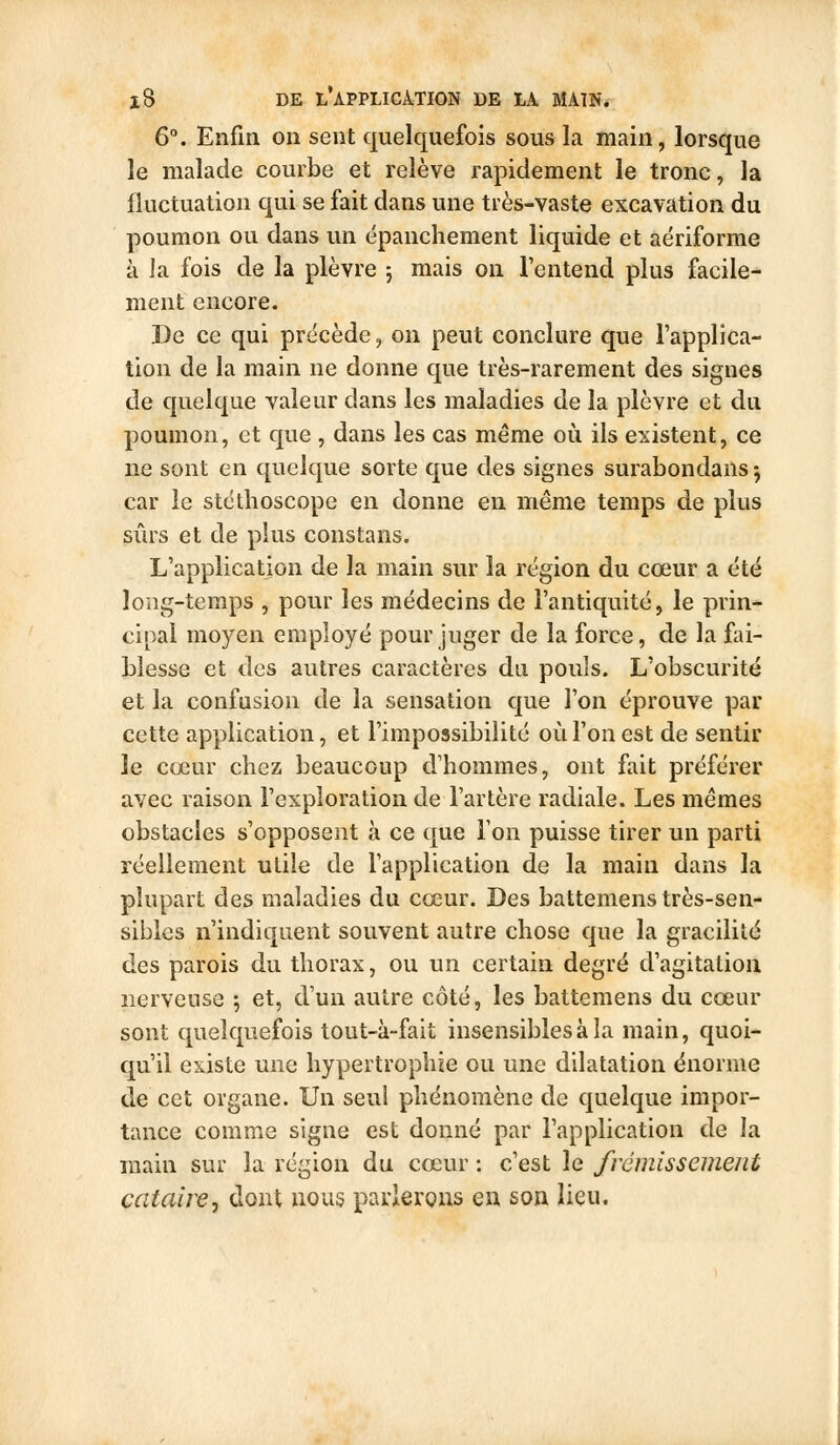 6°. Enfin on sent quelquefois sous la main, lorsque le malade courbe et relève rapidement le tronc, la fluctuation qui se fait dans une très-vaste excavation du poumon ou dans un épanchement liquide et aériforme à Ja fois de la plèvre 5 mais on l'entend plus facile- ment encore. De ce qui précède, on peut conclure que l'applica- tion de la main ne donne que très-rarement des signes de quelque valeur dans les maladies de la plèvre et du poumon, et que , dans les cas même 011 ils existent, ce ne sont en quelque sorte que des signes surabondans j car le stéthoscope en donne en même temps de plus sûrs et de plus constans. L'application de la main sur la région du cœur a été long-temps , pour les médecins de l'antiquité, le prin- cipal moyen employé pour juger de la force, de la fai- blesse et des autres caractères du pouls. L'obscurité et la confusion de la sensation que l'on éprouve par cette application, et l'impossibilité où l'on est de sentir le cœur chez beaucoup d'hommes, ont fait préférer avec raison l'exploration de l'artère radiale. Les mêmes obstacles s'opposent à ce que l'on puisse tirer un parti réellement utile de l'application de la main dans la plupart des maladies du cœur. Des battemens très-sen- sibles n'indiquent souvent autre chose que la gracilité des parois du thorax, ou un certain degré d'agitation nerveuse j et, d'un autre côté, les battemens du cœur sont quelquefois tout-à-fait insensibles à la main, quoi- qu'il existe une hypertrophie ou une dilatation énorme de cet organe. Un seul phénomène de quelque impor- tance comme signe est donné par l'application de la main sur la région du cœur : c'est le frémissement catairej dont nous parlerons en son Heu.