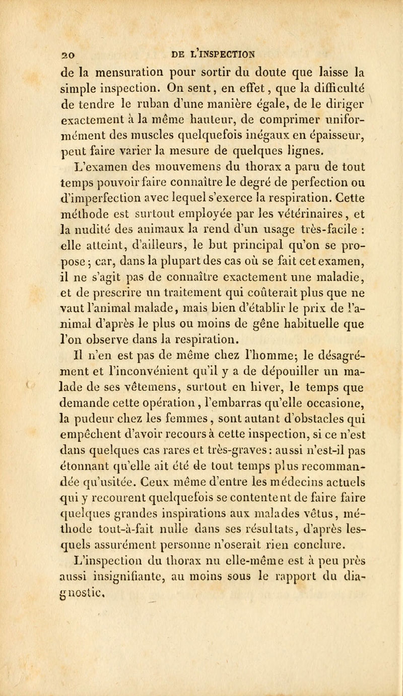 de la mensuration pour sortir du doute que laisse la simple inspection. On sent, en effet, que la difficulté de tendre le ruban d'une manière égale, de le diriger exactement à la même hauteur, de comprimer unifor- mément des muscles quelquefois inégaux en épaisseur, peut faire varier la mesure de quelques lignes. L'examen des mouvemens du thorax a paru de tout temps pouvoir faire connaître le degré de perfection ou d'imperfection avec lequel s'exerce la respiration. Cette méthode est surtout employée par les vétérinaires, et la nudité des animaux la rend d'un usage très-facile : elle atteint, d'ailleurs, le but principal qu'on se pro- pose ; car, dans la plupart des cas où se fait cet examen, il ne s'agit pas de connaître exactement une maladie, et de prescrire un traitement qui coûterait plus que ne vaut l'animal malade, mais bien d'établir le prix de l'a- nimal d'après le plus ou moins de gêne habituelle que l'on observe dans la respiration. Il n'en est pas de même chez l'homme; le désagré- ment et l'inconvénient qu'il y a de dépouiller un ma- lade de ses vêtemens, surtout en hiver, le temps que demande celte opération, l'embarras qu'elle occasione, la pudeur chez les femmes, sont autant d'obstacles qui empêchent d'avoir recours à cette inspection, si ce n'est dans quelques cas rares et très-graves: aussi n'est-il pas étonnant qu'elle ait été de tout temps plus recomman- dée qu'usitée. Ceux, même d'entre les médecins actuels qui y recourent quelquefois se contentent de faire faire quelques grandes inspirations aux malades vêtus, mé- thode tout-à-fait nulle dans ses résultats, d'après les- quels assurément personne n'oserait rien conclure. L'inspection du thorax nu elle-même est à peu près aussi insignifiante, au moins sous le rapport du dia- gnostic.