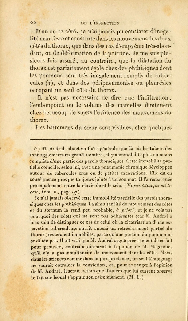 D'un autre côrtt?, je n'ai jamais pu constater d'inéga- lité manifeste et constante clans les mouvemensdes deux côtés du thorax, que dans des cas d'empyème très-abon- dant, ou de déformation de la poitrine. Je me suis plu- sieurs fois assuré, au coutraire, que la dilatation du thorax est parfaitement égale chez des phthisiques dont les poumons sont très-inégalement remplis de tuber- cules (i), et dans des péripneumonies ou pleurésies occupant un seul côté du thorax. Il n'est pas nécessaire de dire que l'infiltration, l'embonpoint ou le volume des mamelles diminuent chez beaucoup de sujets l'évidence des mouvemens du thorax. Les battemens du cœur sont visibles, chez quelques (i) M. Andral admet en thèse générale que là où les tubercules sont agglomérés en grand nombre, il y a immobiiité plus ou moins complète d'une partie des parois thoraciques. Cette immobilité par- tielle coïncide, selon lui, avec une pneumonie chronique développée autour de tubercules crus ou de petites excavations. Elle est en conséquence presque toujours jointe à un son mat. Il l'a remarquée principalement entre la clavicule et le sein. (Voyez Clinique médi-' cale, tom. II, page 97). Je n'ai jamais observé cette immobilité partielle des parois thora- ciques chez les phthisiques. La simultanéité de mouvement des côtes et du sternum la rend peu probable, à priori; et je ne vois pas pourquoi des côtes qui ne sont pas adhérentes (car M. Andral a bien soin de distinguer ce cas de celui oîi la cicatrisation d'une ex- cavation tuberculeuse aurait amené un rétrécissement partiel du thorax ) resteraient immobiles, parce qu'une portion du poumon ne se dilate pas. Il est vrai que M. Andral arguë précisément de ce fait pour prouver, contradictoirement à l'opinion de M. Magendie, qu'il n'y a pas simultanéité de mouvement dans les côtes. Mais, dans les sciences comme dans la jurisprudence, un seul témoignage ne saurait entraîner la conviction ; et, pour se ranger à l'opinion de M. Andral, il serait besoin que d'autres que lui eussent observé le fait sur lequel s'appuie son raisonnement. (M. L. )