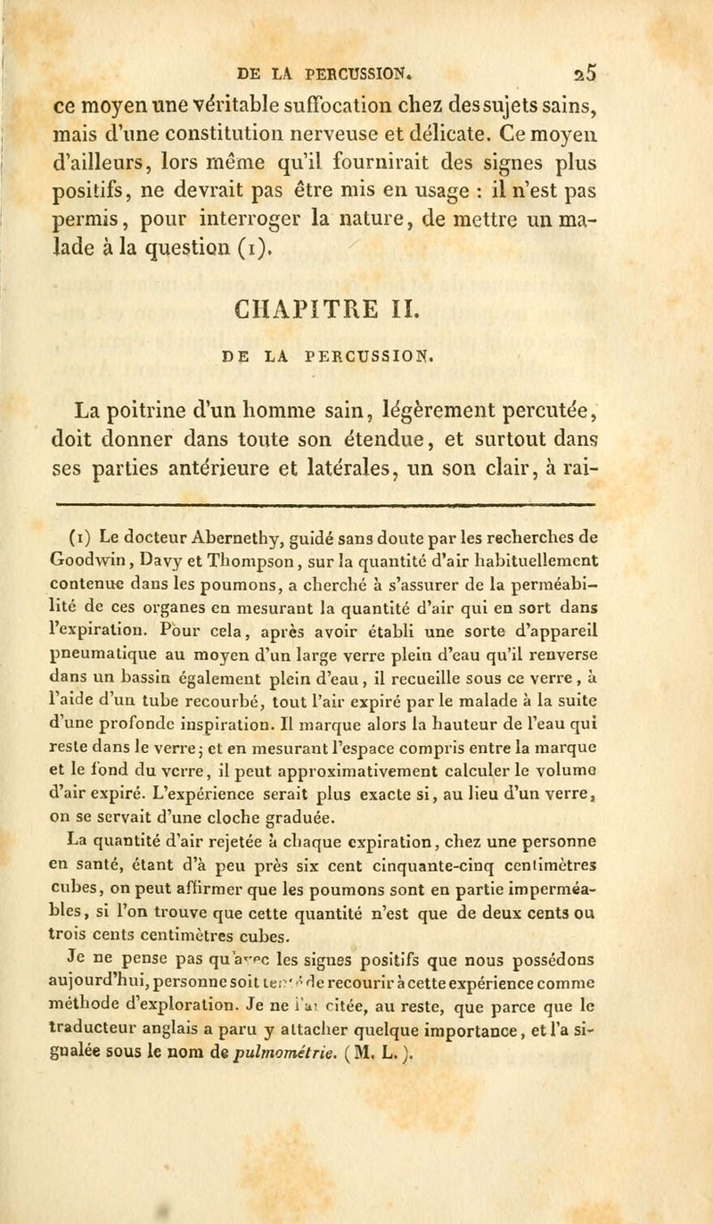 ce moyen une véritable suffocation chez des sujets sains, mais d'une constitution nerveuse et délicate. Ce moyen d'ailleurs, lors même qu'il fournirait des signes plus positifs, ne devrait pas être mis en usage : il n'est pas permis, pour interroger la nature, de mettre un ma- lade à la question (i). CHAPITRE II. DE LA PERCUSSION. La poitrine d'un homme sain, légèrement percutée, doit donner dans toute son étendue, et surtout dans ses parties antérieure et latérales, un son clair, à rai- (i) Le docteur Abernethy, guidé sans doute par les recherches de Goodwin, Davy et Thompson, sur la quantité d'air habituellement contenue dans les poumons, a cherché à s'assurer de la perméabi- lité de ces organes en mesurant la quantité d'air qui en sort dans l'expiration. Pour cela, après avoir établi une sorte d'appareil pneumatique au moyen d'un large verre plein d'eau qu'il renverse dans un bassin également plein d'eau, il recueille sous ce verre, à l'aide d'un tube recourbé, tout l'air expiré par le malade à la suite d'une profonde inspiration. II marque alors la hauteur de l'eau qui reste dans le verre j et en mesurant l'espace compris entre la marque et le fond du verre, il peut approximativement calculer le volume d'air expiré. L'expérience serait plus exacte si, au Heu d'un verre, on se servait d'une cloche graduée. La quantité d'air rejetée à chaque expiration, chez une personne en santé, étant d'à peu près six cent cinquante-cinq cenlimètres cubes, on peut affirmer que les poumons sont en partie imperméa- bles, si l'on trouve que cette quantité n'est que de deux cents ou trois cents centimètres cubes. Je ne pense pas qu a^-pc les signes positifs que nous possédons aujourd'hui, personne soit itc'''-- He recourir à cette expérience comme méthode d'exploration. Je ne i'u; citée, au reste, que parce que le traducteur anglais a paru y attacher quelque importance, et l'a si- gnalée sous le nom de pulmométrie. ( M. L. ).