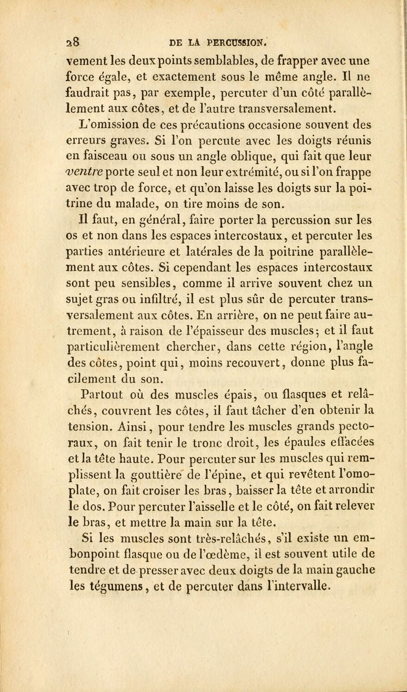 vement les deux points semblables, de frapper avec une force égale, et exactement sous le même angle. Il ne faudrait pas, par exemple, percuter d'un côté parallè- lement aux côtes, et de l'autre transversalement. L'omission de ces précautions occasione souvent des erreurs graves. Si l'on percute avec les doigts réunis en faisceau ou sous un angle oblique, qui fait que leur ventre porte seul et non leur extrémité, ou si l'on frappe avec trop de force, et qu'on laisse les doigts sur la poi- trine du malade, on tire moins de son. Il faut, en général, faire porter la percussion sur les os et non dans les espaces intercostaux, et percuter les parties antérieure et latérales de la poitrine parallèle- ment aux côtes. Si cependant les espaces intercostaux sont peu sensibles, comme il arrive souvent chez un sujet gras ou infdtré, il est plus sûr de percuter trans- versalement aux côtes. En arrière, on ne peut faire au- trement, à raison de l'épaisseur des muscles 5 et il faut particulièrement chercher, dans cette région, l'angle des côtes, point qui, moins recouvert, donne plus fa- cilement du son. Partout où des muscles épais, ou flasques et relâ- chés, couvrent les côtes, il faut tâcher d'en obtenir la tension. Ainsi, pour tendre les muscles grands pecto- raux, on fait tenir le tronc droit, les épaules effacées et la tête haute. Pour percuter sur les muscles qui rem- plissent la gouttière de l'épine, et qui revêtent l'omo- plate, on fait croiser les bras, baisser la tête et arrondir le dos. Pour percuter l'aisselle et le côté, on fait relever le bras, et mettre la main sur la tête. Si les muscles sont très-relâchés, s'il existe un em- bonpoint flasque ou de l'œdème, il est souvent utile de tendre et de presser avec deux doigts de la main gauche Içs tégumens, et de percuter dans l'intervalle.