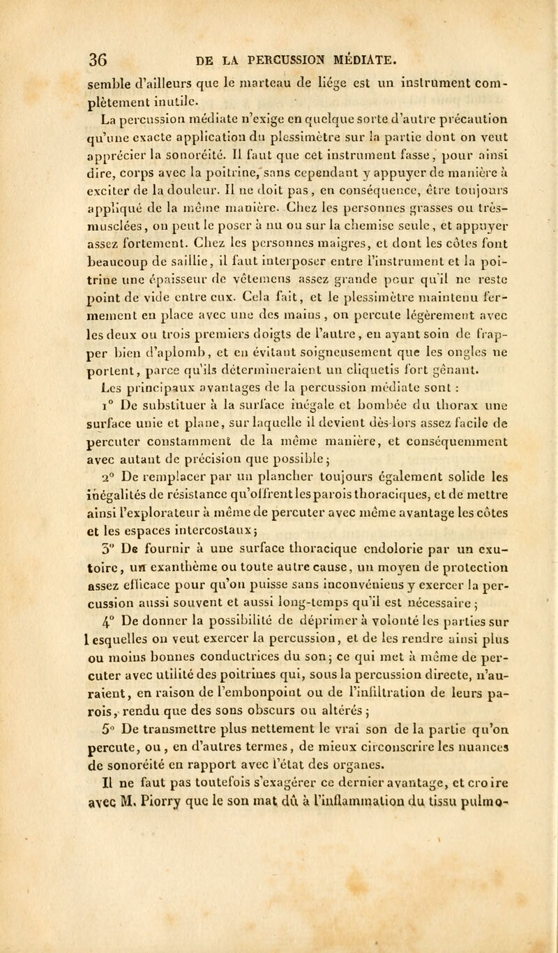 semble cFailIeurs que le marteau de licge est un instrument com- plètement inutile. La percussion médiate n'exige en quelque sorte d'auti'e précaution qu'une exacte application du plessimètre sur la partie dont on veut apprécier la sonorélté. Il faut que cet instrument fasse, pour ainsi dire, corps avec la poitrine, sans cependant y appuyer de manière à exciter de la douleur. Il ne doit pas, en conséquence, être toujours appliqué de la même manière. Chez les personnes grasses ou très- musclées, on peut le poser à nu ou sur la chemise seule, et appuyer assez fortement. Chez les personnes maigres, et dont les côtes font beaucoup de saillie, il faut Interposer entre Finstrument et la poi- trine une épaisseur de vêleiuens assez grande pour qu'il ne reste point de vide entre eux. Cela fait, et le plessimètre mainteini fer- mement en place avec une des mains , on percute légèrement avec les deux ou trois premiers doigts de l'autre , en ayant soin de frap- per bien d'aplomb, et eu évitant soigneusement que les ongles ne portent, parce qu'ils détermineraient un cliquetis fort gênant. Les principaux avantages de la percussion médiate sont : 1° De substituer à la surface inégale et bombée du thorax une sui'face unie et plane, sur laquelle il devient dès lors assez facile de percuter constamment de la même manière, et conséquemment avec autant de précision que possible; a° De remplacer par un plancher toujours également solide les illégalités de résistance qu'offrent les parois thoraciques, et de mettre ainsi l'explorateur à même de percuter avec même avantage les côtes et les espaces intercostaux; 5 De fournir à une surface thoracique endolorie par un exu- toirc, uH exanthème ou toute autre cause, un moyen de protection assez eflicace pour qu'on puisse sans inconvénieus y exercer la per- cussion aussi souvent et aussi long-temps qu'il est nécessaire ; 4° De donner la possibilité de déprimera volonté les parties sur lesquelles ou veut exercer la percussion, et de les rendre ainsi plus ou moins bonnes conductrices du son; ce qui met à même de per- cuter avec utilité des poitrines qui, sous la percussion directe, n'au- raient, en raison de l'embonpoint ou de l'inUltration de leurs pa- rois, rendu que des sons obscurs ou altérés ; 5 De transmettre plus nettement le vrai son de la partie qu'on percute, ou , en d'autres termes, de mieux circonscrire les nuances de sonoréité en rapport avec l'état des organes. Il ne faut pas toutefois s'exagérer ce dernier avantage, et cro ire avec M. Piorry que le son mat dû à l'inflaminalion du tissu pulmo-