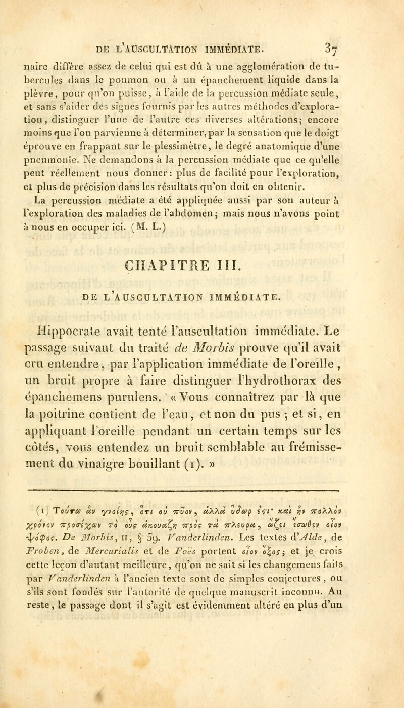 nairc diffère assez de celui qui est dû à une agglomération de tu- bercules dans le poumon ou à un épanchement liquide dans la plèvre, pour qu'on puisse, à Faille de la percussion médiate seule, et sans s'aider des signes fournis parles autres méthodes d'explora- tion , distinguer l'une de l'autre ces diverses altérations; encore moins que Ton parvienne à déterminer,par la sensation que le doigt éprouve en frappant sur le plessimètre, le degré anatomique d'une pneumonie. Ke demandons à la percussion médiate que ce qu'elle peut réellement nous donner: plus de facilité pour l'exploration, et plus de précision dans les résultats qu'on doit en obtenir. La percussion médiate a été appliquée aussi par son auteur à l'exploration des maladies de l'abdomen j mais nous n'ayons point à nous en occuper ici. (M. L.) CHAPITRE lïl. DE l'auscultation IMMÉDIATE. Hippocrate avait tenté raiiscultation immédiate. Le passage suivant du traité de Morbis prouve f[u'il avait cru entendre, par rapplicatioii immédiate de Foreille , un bruit propre à faire distinguer l'hydrothorax des épanchemens purulens. « Vous connaîtrez par là que la poitrine contient de Feau, et non du pus -, et si, en appliquant l'oreille pendant un certain temps sur les côtés, vous entendez un bruit seml)lable au frémisse- ment du vinaigre bouillant (i). » (ij Tovra ày yvoî}]?, on où Truay, «AAi» iiS'af içt' x.ai sjt ttoXXov pi^pôtov Ti^oTi^aiy 70 oùç dix,ùuotZ^yi Trpoç rà, 7r>ieuo«, *Çê' ((raiêtv oioi •^ôÇoç. De Morhis, 11, § !jc^. Vanderlinden. Les textes d'aide, de Frohen, de 3Iercurialis et de Foës portent olov o\o?^ et je, crois cette leçon d'autant meilleure, qu'on ne sait si les changeracns fails par Vandcrlinden à l'ancien texte sont de simples conjectures , ou s'ils sont fondés sur l'autorité de quelque manusci il inconnu. Au reste, le passage dont il s'agit est évidemment altéré en plus d'un