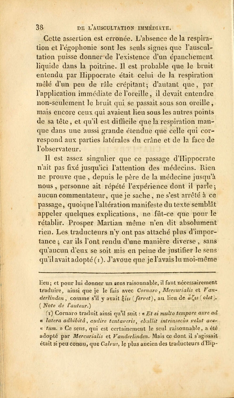 Cette assertion est erronée. L'absence de la respira- tion et l'égophonie sont les seuls signes que l'auscul- tation puisse donner de l'existence d'un épanchement liquide dans la poitrine. Il est probable que le bruit entendu par Hippocrate était celui de la respiration mêlé d'un peu de râle crépitant; d'autant que, par l'application immédiate de l'oreille, il devait entendre non-seulement le bruit qui se passait sous son oreille, mais encore ceux qui avaient lieu sous les autres points de sa tête , et qu'il est difficile que la respiration man- que dans une aussi grande étendue que celle qui cor- respond aux parties latérales du crâne et de la face de l'observateur. Il est assez singulier que ce passage d'Hippocrate n'ait pas fixé jusqu'ici l'attention des médecins. Rien ne prouve que , depuis le père de la médecine jusqu'à nous, personne ait répété l'expérience dont il parle-, aucun commentateur, que je sache, ne s'est arrêté à ce passage, quoique l'altération manifeste du texte semblât appeler quelques explications, ne fût-ce que pour le rétablir. Prosper Martian même n'en dit absolument rien. Les traducteurs n'y ont pas attaché plus d'impor- tance \ car ils l'ont rendu d'une manière diverse , sans qu'aucun d'eux se soit mis en peine de justifier le sens qu'il avait adopté (i). J'avoue que jel'avais lu moi-même lieu; et pour lui donnai- un sens raisonnable, il faut ncccssaii-ement traduire, ainsi que je le fais avec Cornaro, Mercurialis et Van- derlinden, comme s'il y avait |é£< {fervet), au lieu de âl^is ( olet). ( Note de Vauteur.) (\) Cornaro traduit ainsi qu'il suit : t. Et si multo tempore aure ad « latera adhibitâ, cudire tentaveris, ehidlit intrinsecus veîut ace- « tum. i) Ce sens, qui est certainement le seul raisonnable, a été adopté par Mercurialis et Vanderlinden. Mais ce dont il s'agissait était si peu coikiu, que Cahus, Iç plus ancien des traducteurs d'Hip-