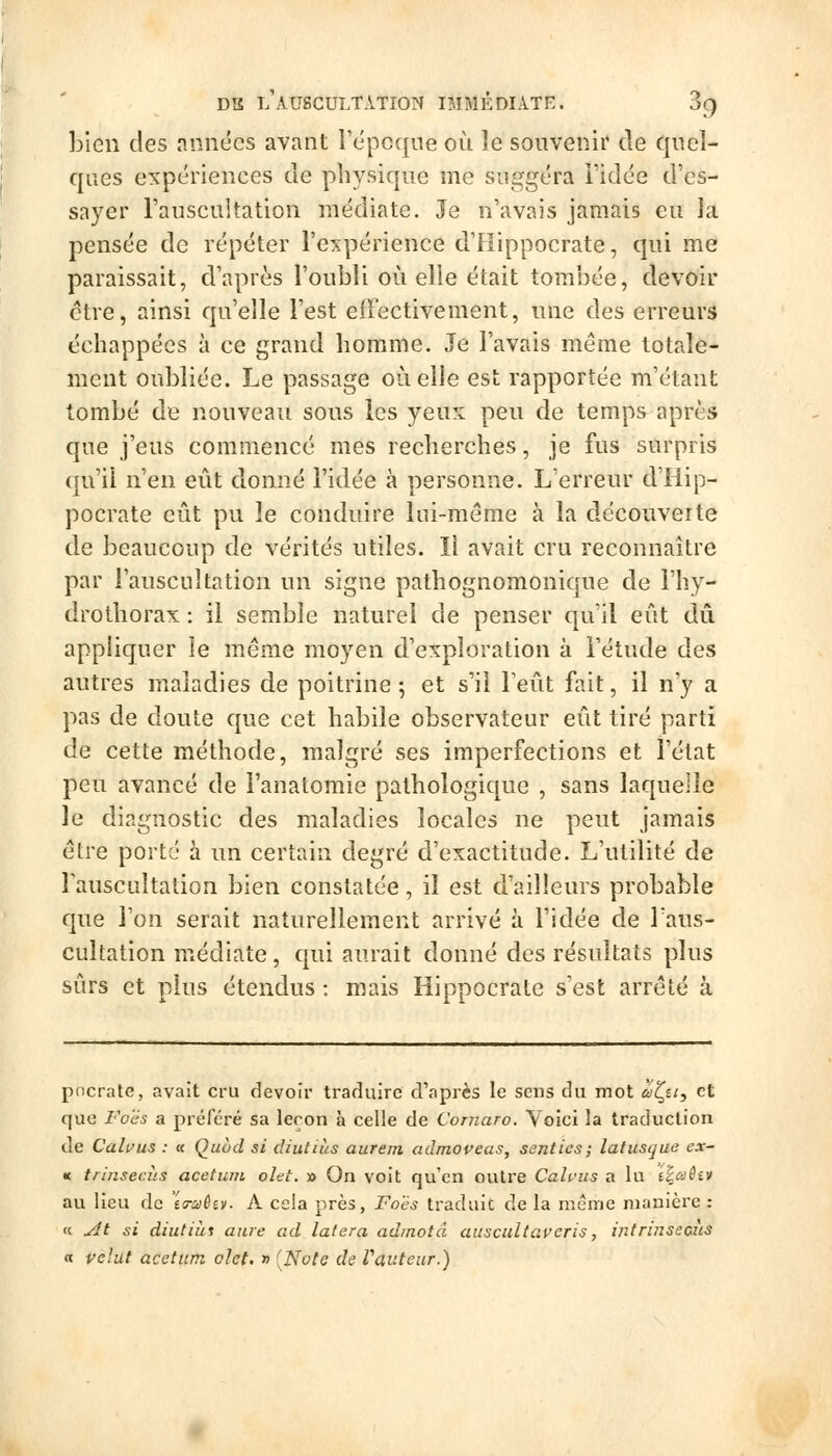 Lien des années avant l'épcqne où le souvenir de quel- ques expériences de physique me suggéra l'idée d'es- sayer l'auscultation médiate. Je n'avais jamais eu la jDcnsée de répéter l'expérience d'Hippocrate, qui me paraissait, d'après l'oubli où elle était tombée, devoir être, ainsi qu'elle l'est effectivement, une des erreurs échappées à ce grand homme. Je l'avais même totale- ment oubliée. Le passage où elle est rapportée m'étant tombé de nouveau sous les yeux peu de temps après que j'eus commencé mes recherches, je fus surpris qu'il n'en eût donné l'idée à personne. L'erreur d'Hip- pocrate eût pu le conduire lui-même à la découverte de beaucoup de vérités utiles. Il avait cru reconnaître par l'auscultation un signe pathognomonique de l'hy- drothorax : il semble naturel de penser qu'il eût dû appliquer le même moyen d'exploration à Fétude des autres maladies de poitrine 5 et s'il l'eût fait, il n'y a pas de doute que cet habile observateur eût tiré parti de cette méthode, malgré ses imperfections et l'état peu avancé de l'anatomie pathologique , sans laquelle le diagnostic des maladies locales ne peut jamais être porté à un certain degré d'exactitude. L'utilité de lauscultation bien constatée, il est d'ailleurs probable que l'on serait naturellement arrivé à l'idée de Taus- cuitation médiate, qui aurait donné des résultats plus sûrs et plus étendus : mais Hippocrate s'est arrêté à pncrate, avait cru devoir traduire d'après le sens du mot a^n, et que Foës a préfcré sa leçon à celle de Cornaro. Voici la traduction de Calfus : « Quod si diutiiis aurem admoveas, senties; latusque ex~ « trinsecùs acetum olet. » On volt qu'en outre Cah'us a lu iîaèiv au lieu de ta-aèm. A cela près, Foës traduit de la même manière : « uit si diutiài anre ad latera adinotâ auscultaveris, intrinsecus « velut acetum. olet. » [Note de Vauteur.)