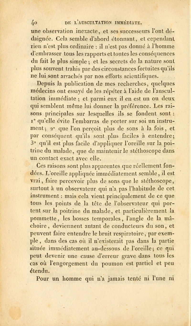 une observation inexacte, et ses successeurs l'ont dé- daignée. Cela semble d'abord étonnant, et cependant rien n'est plus ordinaire : il n'est pas donné à l'homme d'embrasser tous les rapports et toutes les conséquences du fait le plus simple ; et les secrets de la nature sont plus souvent trahis par des circonstances fortuites qu'ils ne lui sont arrachés par nos efforts scientifiques. Depuis la publication de mes recherches, quelques médecins ont essayé de les répéter à Taide de l'auscul- tation immédiate -, et parmi eux il en est un ou deux qui semblent même lui donner la préférence. Les rai- sons principales sur lesquelles ils se fondent sont : 1° qu'elle évite l'embarras de porter sur soi un instru- ment; 1 que l'on perçoit plus de sons à la fois, et par conséquent qu'ils sont plus faciles à entendre; 3'' qu'il est plus facile d'appliquer l'oreille sur la poi- trine du malade, que de maintenir le stéthoscope dans un contact exact avec elle. Ces raisons sont plus apparentes que réellement fon- dées. L'oreille appliquée immédiatement semble, il est vrai, faire percevoir plus de sons que le stéthoscope, surtout à un observateur qui n'a pas l'habitude de cet instrument : mais cela vient principalement de ce que tous les points de la tête de l'observateur qui por- tent sur la poitrine du malade, et particulièrement la pommette, les bosses temporales, l'angle de la mâ- choire, deviennent autant de conducteurs du son, et peuvent faire entendre le bruit respiratoire, par exem- ple , dans des cas où il n'existerait pas dans la partie située immédiatement au-dessous de l'oreille; ce qui peut devenir une cause d'erreur grave dans tous les cas où l'engorgement du poumon est partiel et peu étendu. Pour un homme qui n'a jamais tenté ni l'une ni