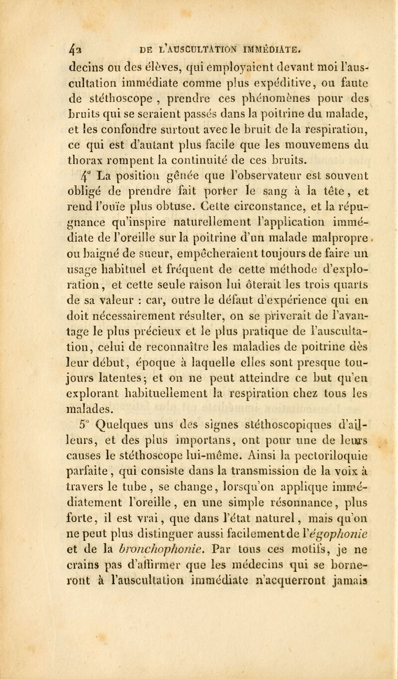 decins ou des élèves, qui emplo5^aient devant moi l'ans- cultation immédiate comme plus expéditive, ou faute de stéthoscope , prendre ces phénomènes pour des Lrnits qui se seraient passés dans la poitrine du malade, et les confondre surtout avec le bruit de la respiration, ce qui est d'autant plus facile que les mouvemens du thorax rompent la continuité de ces bruits. 4° La position gênée que l'observateur est souvent obligé de prendre fait porter le sang à la tête, et rend l'ouïe plus obtuse. Celte circonstance, et la répu- gnance qu'inspire naturellement l'application immé- diate de l'oreille sur la poitrine d'un malade malpropre . ou baigné de sueur, empêcheraient toujours de faire un usage habituel et fréquent de cette méthode d'explo- ration, et cette seule raison lui ôterait les trois quarts de sa valeur : car, outre le défaut d'expérience qui en doit nécessairement résulter, on se priverait de l'avan- tage le plus précieux et le plus pratique de l'ausculta- tion, celui de reconnaître les maladies de poitrine dès leur début, époque à laquelle elles sont presque tou- jours latentes-, et on ne peut atteindre ce but qu'en explorant habituellement la respiration chez tous les malades. 5° Quelques uns des signes stéthoscopiques d'aij- leurs, et des plus importans, ont pour ime de leurs causes le stéthoscope lui-même. Ainsi la pectoriloquie parfaite, qui consiste dans la transmission de la voix à travers le tube, se change, lorsqu'on applique immé- diatement l'oreille, en une simple résonnance, plus forte, il est vrai, que dans l'état naturel, mais qu'on ne peut plus distinguer aussi facilement de Végophoiiie et de la bronchophoîiie. Par tous ces motifs, je ne crains pas d'aOirmer que les médecins qui se borne- ront à Tauscultalion immédiate n'acquerront jamais