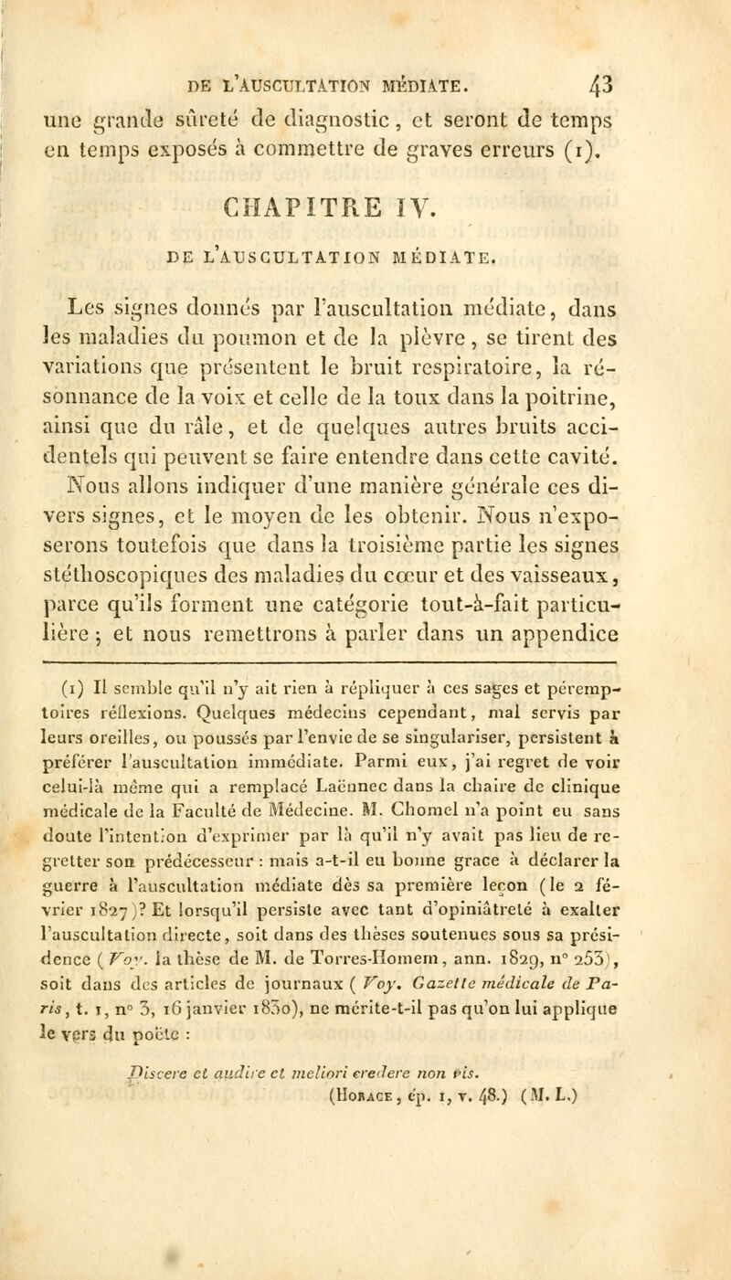 une grande sûreté de diagnostic, et seront de temps en temps exposés à commettre de graves erreurs (i). CHAPITRE IV. DE l'auscultation MÉDIATE. Les signes donnés par l'auscultation médiate, dans ]es maladies du poumon et de la plèvre, se tirent des variations que présentent le bruit respiratoire, la ré- sonnance de la voix et celle de la toux dans la poitrine, ainsi que du râle, et de quelques autres bruits acci- dentels qui peuvent se faire entendre dans cette cavité. Nous allons indiquer d'une manière générale ces di- vers signes, et le moyen de les obtenir. Nous n'expo- serons toutefois que dans la troisième partie les signes stéthoscopiques des maladies du cœur et des vaisseaux, parce qu'ils forment une catégorie tout-à-fait particu- lière j et nous remettrons à parler dans un appendice (i) II semble qu'il n'y ait rien à répliquer à ces sages et pérerap- loires réllexions. Quelques médecins cependant, mal servis par leurs oreilles, ou poussés par l'envie de se singulariser, persistent à préférer l'auscultalion immédiate. Parmi eux, j'ai regret de voir celui-là même qui a remplacé Lacunec dans la chaire de clinique médicale de la Faculté de Médecine. M. Chomel n'a point eu sans doute riritenl'On d'exprimer par lèi qu'il n'y avait pas lieu de re- gretter son prédécesseur : mais a-t-il eu bonne grâce à déclarer la guerre à l'auscultation médiate dès sa première leçon (le 2 fé- vrier 1827)? Et lorsqu'il persiste avec tant d'opiniâtreté à exaller l'auscultation directe, soit dans des thèses soutenues sous sa prési- dence ( Ko:-. la thèse de M. de Torres-Homem, ann. 1829, n 253), soit dans des articles de journaux ( ^oy. Gazette médicale de Pa- ris, t. I, n 3, 16 janvier i85o), ne mcrite-t-il pas qu'on lui applique le vpj'3 du poclc : piscere et audit e et vieVmri ereJere non fis.