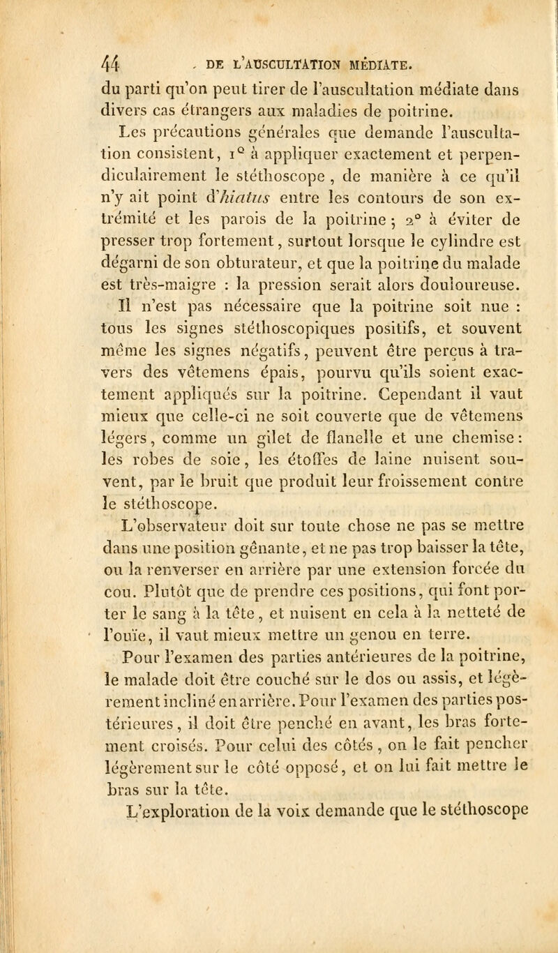 du parti qu on peut tirer de l'auscultation médiate dans divers cas étrangers aux maladies de poitrine. Les précautions générales que demande i'ausculta- tion consistent, i° à appliquer exactement et perpen- diculairement le stéthoscope , de manière à ce qu'il n'y ait point d'hiatus entre les contours de son ex- trémité et les parois de la poitrine 5 2^ à éviter de presser trop fortement, surtout lorsque le cylindre est dégarni de son obturateur, et que la poitrine du malade est très-maigre : la pression serait alors douloureuse. Il n'est pas nécessaire que la poitrine soit nue : tous les signes stéthoscopiques positifs, et souvent même les signes négatifs, peuvent être perçus à tra- vers des vêtemens épais, pourvu qu'ils soient exac- tement appliqués sur la poitrine. Cependant il vaut mieux que celle-ci ne soit couverte que de vêtemens légers, comme un gilet de flanelle et une chemise : les robes de soie, les étoOfes de laine nuisent sou- vent, par le bruit que produit leur froissement contre le stéthoscope. L'observateur doit sur toute chose ne pas se mettre dans une position gênante, et ne pas trop baisser la tête, ou la renverser en arrière par une extension forcée du cou. Plutôt que de prendre ces positions, qui font por- ter le sang à la tête, et nuisent en cela à la netteté de l'ouïe, il vaut mieux mettre un genou en terre. Pour l'examen des parties antérieures de la poitrine, le malade doit être couché sur le dos ou assis, et légè- rement incliné en arrière. Pour l'examen des parties pos- térieures , il doit être penché en avant, les bras forte- ment croisés. Pour celui des côtés, on le fait pencher légèrement sur le côté opposé, et on lui fait mettre le bras sur la tête. L'exploration de la voix demande que le stéthoscope