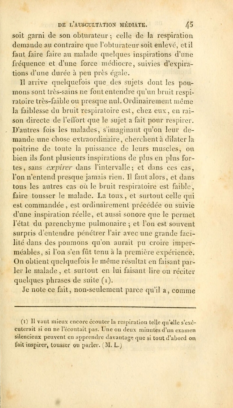 soit garni de son obturateur -, celle de la respiration demande au contraire que l'obturateur soit enlevé, et il faut faire faire au malade quelques inspirations d'une fréquence et d'une force médiocre, suivies d'expira- tions d'une durée à peu près égale. Il arrive quelquefois que,des sujets dont les pou- mons sont Ircs-sains ne font entendre qu'un bruit respi- ratoire très-faible ou presque nul. Ordinairement même la faiblesse du bruit respiratoire est, cbez eux, en rai- son directe de l'effort que le sujet a fiut pour respirer. D'autres fois les malades, s'imaginant qu'on leur de- mande une chose extraordinaire, cherchent à dilater la poitrine de toute la puissance de leurs muscles, ou bien ils font plusieurs inspirations de plus en plus for- tes , sans expirer dans l'intervalle; et dans ces cas, l'on n'entend presque jamais rien. Il faut alors, et dans tous les autres cas où le bruit respiratoire est faible, faire tousser le malade. La toux, et surtout celle qui est commandée , est ordinairement précédée ou suivie d'une inspiration réelle, et aussi sonore que le permet l'état du parenchyme pulmonaire 5 et l'on est souvent surpris d'entendre pénétrer l'air avec une grande faci- lité dans des poumons qu'on aurait pu croire imper- méables, si l'on s'en fût tenu à la première expérience. On obtient quelquefois le même résultat en faisant par- ler le malade , et surtout en lui faisant lire ou réciter quelques phrases de suite (1). Je note ce fait, non-seulement parce qu'il a, comme (i) Il vaut mieux encore écouter la respiration telle qu'slle s'exc- Cuterait si on ne l'écoutait pas. Une ou deux minutes d'un examen silencieux peuvent en apprendre davantage que si tout d'abord on