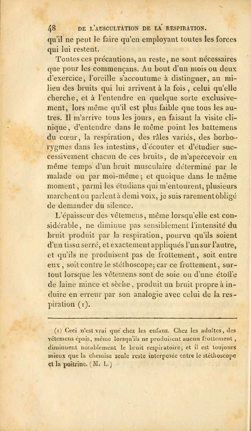 qu'il ne peut le faire qu'en employant toutes les forces qui lui restent. Toutes ces précautions, au reste, ne sont nécessaires que pour les commençans. Au bout d'un mois ou deux d'exercice, l'oreille s'accoutume à distinguer, au mi- lieu des bruits qui lui arrivent à la fois , celui qu'elle cherche, et à l'entendre en quelque sorte exclusive- ment, lors même qu'il est plus faible que tous les au- tres. Il m'arrive tous les jours, en faisant la visite cli- nique , d'entendre dans le même point les battemens du cœur, la respiration, des râles variés, des borbo-- rygmes dans les intestins, d'écouter et d'étudier suc- cessivement chacun de ces bruits, de m'apercevoir en même temps d'un bruit musculaire déterminé par le malade ou par moi-même j et quoique dans le même moment, parmi les étudians qui m'entourent, plusieurs marchent ou parlent à demi voix, je suis rarement obligé de demander du silence. L'épaisseur des vêtemens, même lorsqu'elle est con- sidérable , ne diminue pas sensiblement l'intensité du bruit produit par la respiration, pourvu qu'ils soient d'un tissu serré, et exactement appliqués l'un sur l'autre, et qu'ils ne produisent pas de frottement, soit entre eux, soit contre le stéthoscope; car ce frottement, sur- tout lorsque les vêtemens sont de soie ou d'une étolTe de laine mince et sèche , produit un bruit propre à in- duire en erreur par son analogie avec celui de la res- piration (i). (0 Ceci n'est vrai que chez les enfans. Chez les adultes, des vêteniens épais, même lorsqu'ils ue produisent aucun froLteinent , diminuent notablement le bruit respiratoire j et il est toujours mieux que la chemise seule reste interposée entre le slélhoscopc et la poitriac. (M, L.)