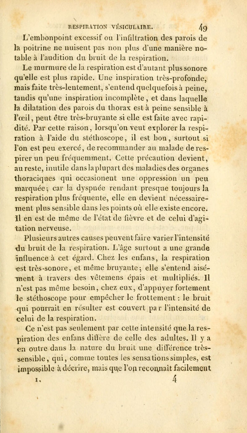 L'embonpoint excessif ou Tinfiltration des parois de la poitrine ne nuisent pas non plus d'une manière no- table à l'audition du bruit de la respiration. Le murmure de la respiration est d'autant plus sonore qu'elle est plus rapide. Une inspiration très-profonde, mais faite très-lentement, s'entend quelquefois à peine, tandis qu'une inspiration incomplète, et dans laquelle la dilatation des parois du thorax est à peine sensible à Toeil, peut être très-bruyante si elle est faite avec rapi- dité. Par cette raison, lorsqu'on veut explorer la respi- ration à l'aide du stéthoscope, il est bon, surtout si l'on est peu exercé, de recommander au malade de res- pirer un peu fréquemment. Cette précaution devient, au reste, inutile dans laplupart des maladies des organes thoraciques qui occasionent une oppression un peu marquée-, car la dyspnée rendant presque toujours la respiration plus fréquente, elle en devient nécessaire- ment plus sensible dans les points où elle existe encore. il en est de même de l'état de fièvre et de celui d'agi- tation nerveuse. Plusieurs autres causes peuvent faire varier l'intensité du bruit de la respiration. L'âge surtout a une grande influence à cet égard. Chez les enfans, la respiration -est très-sonore, et même bruyante; elle s'entend aisé- ment à travers des vêtemens épais et multipliés. Il n'est pas même besoin, chez eux, d'appuyer fortement îe stéthoscope pour empêcher le frottement : le bruit qui pourrait en résulter est couvert par l'intensité de celui de la respiration. Ce n'est pas seulement par cette intensité que la res- piration des enfans diflère de celle des adultes. Il y a en outre dans la nature du bruit une différence très- sensible, qui, comme toutes les sensations simples, est impossible à décrire, mais que l'oii recoiyiaît facilement 4