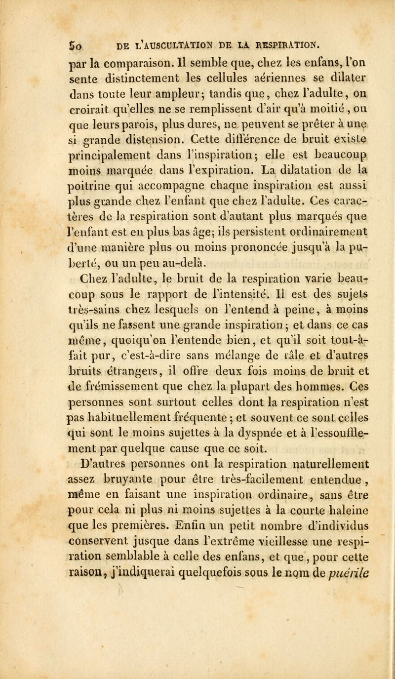 par la comparaison. Il semble que, chez les enfans, l'on sente distinctement les cellules aériennes se dilater dans toute leur ampleur; tandis que, chez l'adulte, on croirait qu'elles ne se remplissent d'air qu'à moitié , ou que leurs parois, plus dures, ne peuvent se prêter à une si erande distension. Cette différence de bruit existe principalement dans l'inspiration 5 elle est beaucoup moins marquée dans l'expiration. La dilatation de la poitrine qui accompagne chaque inspiration est aussi plus gmnde chez l'enfant que chez l'adulte. Ces carac- tères de la respiration sont d'autant plus marqués que l'enfant est en plus bas âge; ils persistent ordinairement d'une manière plus ou moins prononcée jusqu'à la pu- berté, ou un peu au-delà. Chez l'adulte, le bruit de la respiration varie beau- coup sous le rapport de l'intensité. Il est des sujets très-sains chez lesquels on l'entend à peine, à moins qu'ils ne fassent une grande inspiration ; et dans ce cas même, quoiqu'on l'entende bien, et qu'il soit tout-à- fait pur, c'est-à-dire sans mélange de râle et d'autres bruits étrangers, il offre deux fois moins de bruit et de frémissement que chez la plupart des hommes. Ces personnes sont surtout celles dont la respiration n'est pas habituellement fréquente ; et souvent ce sont celles qui sont le moins sujettes à la dyspnée et à ressoullle- ment par quelque cause que ce soit. D'autres personnes ont la respiration naturellement assez bruyante pour être très-facilement entendue , même en faisant une inspiration ordinaire, sans être pour cela ni plus ni moins sujettes à la courte haleine que les premières. Enfin un petit nombre d'individus conservent jusque dans l'extrême vieillesse une respi- ration semblable à celle des enfans, et que , pour cette raisou, j'indiquerai quelquefois sous le nqm de puéiile