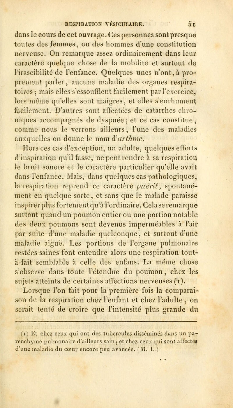 dans le cours de cet ouvrage. Ces personnes sont presque toutes des femmes, ou des hommes d'une constitution nerveuse. On remarque assez ordinairement dans leur caractère quelque chose de la mobilité et surtout de l'irascibilité de l'enfance. Quelques unes nont,à pro- prement parler, aucune maladie des organes respira- toires ; mais elles s'essoufflent facilement par Texercice, lors môme qu'elles sont maigres, et elles s'enrhument facilement. D'autres sont affectées de catarrhes chro- niques accompagnés de dyspnée-, et ce cas constitue, comme nous le verrons ailleurs, l'une des maladies auxt|uellcs on donne le nom d'asthme. Hors ces cas d'exception, un adulte, quelques efforts d'inspiration qu'il fasse, ne peut rendre à sa respiration le bruit sonore et le caractère particulier qu'elle avait dans l'enfance. Mais, dans quelques cas pathologiques, la respiration reprend ce caractère puéril, spontané- ment en quelque sorte, et sans que le malade paraisse inspirerplus fortementqu'à l'ordinaire. Celase remarque surtout quand un poumon entier ou une portion notable des deux poumons sont devenus imperméables à l'air par suite d'une maladie quelconque, et surtout d'une maladie aiguë. Les portions de l'organe pulmonaire restées saines font entendre alors une respiration tout- à-fait semblable à celle des enfans. La même chose s'observe dans toute l'étendue du pournon, chez les sujets atteints de certaines aftections nerveuses (i). Lorsque l'on fait pour la première fois la comparai- son de la respiration chez l'enfant et chez l'adulte , on serait tenté de croire que l'intensité plus grande du (i) Et chez ceux qui ont des tubercules disséminés dans un p.i- rencliynie pulmonaire d'ailleurs sain j et chez ceux qui sont affectés d'une maladie du cœur encore peu avancée. (M. L.)