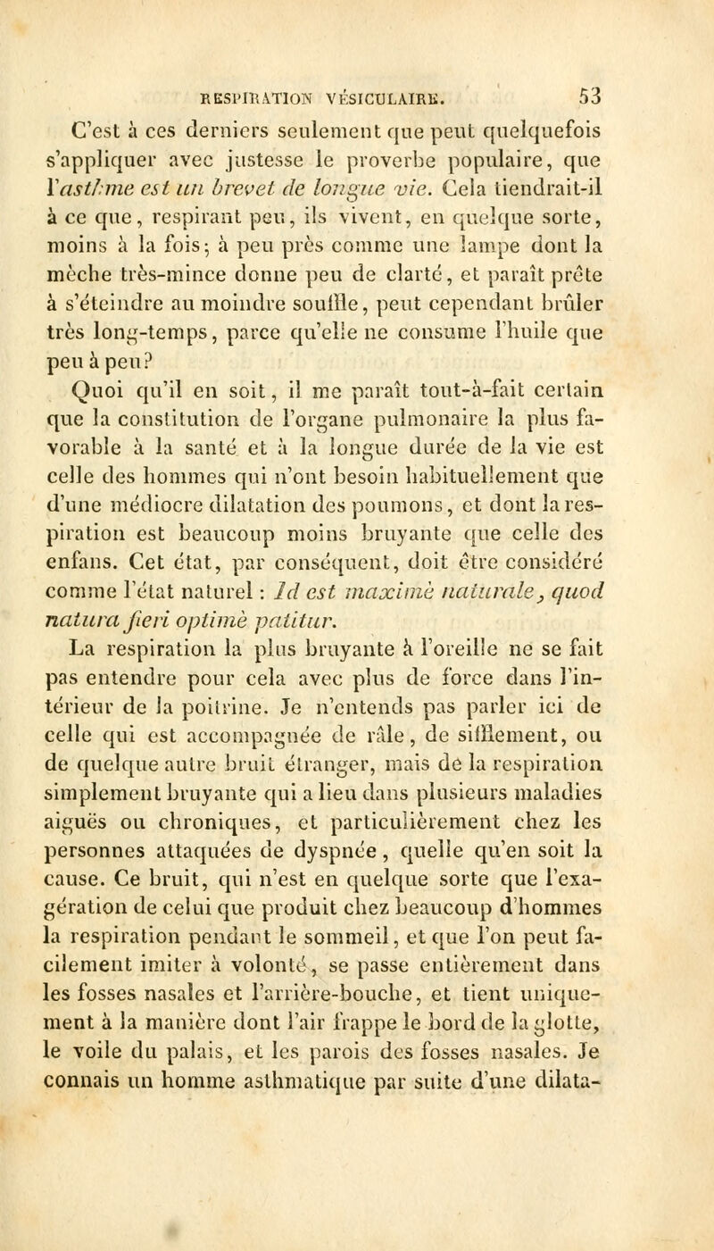 C'est à ces derniers seulement que peut quelquefois s'appliquer avec justesse le proverbe populaire, que ïastlnne est lui brevet de longue vie. Cela tiendrait-il à ce que, respirant peu, ils vivent, en quelque sorte, moins à la fois 5 à peu près comme une lam.pe dont la mèche très-mince donne peu de clarté, et paraît prête à s'éteindre au moindre souffle, peut cependant brûler très loni^'-temps, parce qu'elle ne consume l'huile que peu à peu? Quoi qu'il en soit, il me paraît tout-à-fait certain que la constitution de l'organe pulmonaire la plus fa- vorable à la santé et à la longue durée de la vie est celle des hommes qui n'ont besoin habituellement que d'une médiocre dilatation des poumons, et dont la res- piration est beaucoup moins bruyante que celle des enfans. Cet état, par conséquent, doit être considéré comme l'état naturel : Id est maxime naturale, qiiod natiua Jieri optimè patitur. La respiration la plus bruyante à l'oreille ne se fait pas entendre pour cela avec plus de force dans l'in- térieur de la poitrine. Je n'entends pas parler ici de celle qui est accompagnée de rfde, de sifflement, ou de quelque autre bruit étranger, mais de la respiration simplement bruyante qui a lieu dans plusieurs maladies aiguës ou chroniques, et particulièrement chez les personnes attaquées de dyspnée , quelle qu'en soit la cause. Ce bruit, qui n'est en quelque sorte que l'exa- gération de celui que produit chez beaucoup d'hommes la respiration pendant le sommeil, et que l'on peut fa- cilement imiter à volonté, se passe entièrement dans les fosses nasales et l'arrière-bouche, et tient unique- ment à la manière dont l'air frappe le bord de la glotte, le voile du palais, et les parois des fosses nasales. Je connais un homme asthmatique par suite d'une dilata-