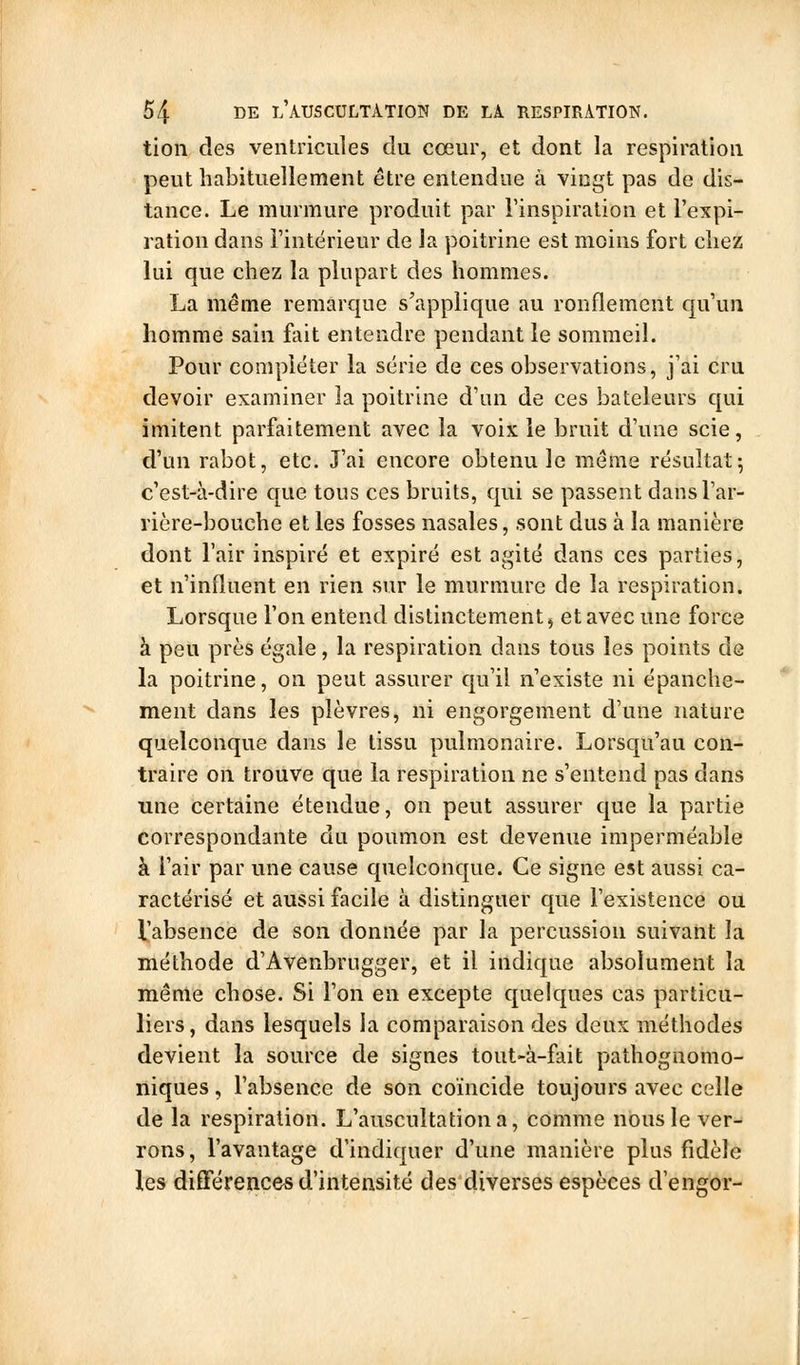 tien des ventricules du cœur, et dont la respiration peut habituellement être entendue à vingt pas de dis- tance. Le murmure produit par l'inspiration et l'expi- ration dans l'intérieur de Ja poitrine est moins fort chez lui que chez la plupart des hommes. La même remarque s'applique au ronflement qu'un homme sain fait entendre pendant le sommeil. Pour compléter la série de ces observations, j'ai cru devoir examiner la poitrine d'an de ces bateleurs qui imitent parfaitement avec la voix le bruit d'une scie, d'un rabot, etc. J'ai encore obtenu le même résultat; c'est-à-dire que tous ces bruits, qui se passent dansl'ar- rière-bouche et les fosses nasales, sont dus à la manière dont l'air inspiré et expiré est agité dans ces parties, et n'influent en rien sur le murmure de la respiration. Lorsque l'on entend distinctement^ et avec une force à peu près égale, la respiration dans tous les points de la poitrine, on peut assurer qu'il n'existe ni épanche- ment dans les plèvres, ni engorgement d'une nature quelconque dans le tissu pulmonaire. Lorsqu'au con- traire on trouve que la respiration ne s'entend pas dans une certaine étendue, on peut assurer que la partie correspondante du poumon est devenue imperméable à l'air par une cause quelconque. Ce signe est aussi ca- ractérisé et aussi facile à distinguer que l'existence ou l'absence de son donnée par la percussion suivant la méthode d'Avenbrugger, et il indique absolument la même chose. Si l'on en excepte quelques cas particu- liers , dans lesquels la comparaison des deux méthodes devient la source de signes tout-à-fait pathognomo- niques, l'absence de son coïncide toujours avec celle de la respiration. L'auscultation a, comme nous le ver- rons, l'avantage d'indiquer d'une manière plus fidèle les différences d'intensité des diverses espèces d'engor-