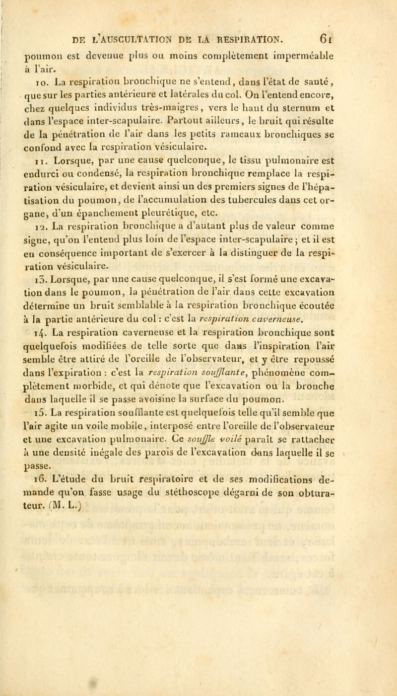 poumon est devenue plus ou moins complètement imperméable à Tair. 10. La respiration bronchique ne s'entend, dans l'état de santé, que sur les parties antérieure et latérales du col. On l'entend encore, chez quelques individus très-maigres, vers le haut du sternum et dans l'espace inter-scapulaire. Partout ailleurs, le bruit quii-ésulte de la pénétration de l'air dans les petits rameaux bronchiques se confond avec la respiration vésiculaire. 11. Lorsque, par une cause quelconque, le tissu pulmonaire est endurci ou condensé, la respiration bronchique remplace la respi- ration vésiculaire, et devient ainsi un des premiers signes de l'hépa- tisalion du poumon, de l'accumulation des tubercules dans cet or- gane, d'un épanchement pleurétique, etc. 12. La respiration bronchique a d'autant plus de valeur comme signe, qu'on l'entend plus loin de l'espace inter-scapulaire j et il est eu conséquence important de s'exercer à la distinguer de la respi- ration vésiculaire. 10. Lorsque, par une cause quelconque, il s'est formé une excava- tion dans le poumon, la pénétration de l'air dans cette excavation détermine un bruit semblable à la respiration bronchique écoutée à la partie antérieure du col : c'est la respiration caverneuse. 14. La respiration caverneuse et la respiration bronchique sont quelquefois modifiées de telle sorte que daas l'inspiration l'air semble être attiré de l'oreille de l'observateur, et y être repoussé dans l'expiration : c'est la respiration soufflante, phénomène com- plètement morbide, et qui dénote que l'excavation ou la bronche dans laquelle il se passe avoisiue la surface du poumon. i5. La respiration soufflante est quelquefois telle qu'il semble que l'air agite un voile mobile, interposé entre l'oreille de l'observateur et une excavation pulmonaire. Ce soujjle voilé paraît se rattacher à une densité inégale des parois de l'excavation dans laquelle il se passe. 16. L'étude du bruit respiratoire et de ses modifications de- mande qu'on fasse usage du stéthoscope dégarni de son obtura- teur. (M. L.)