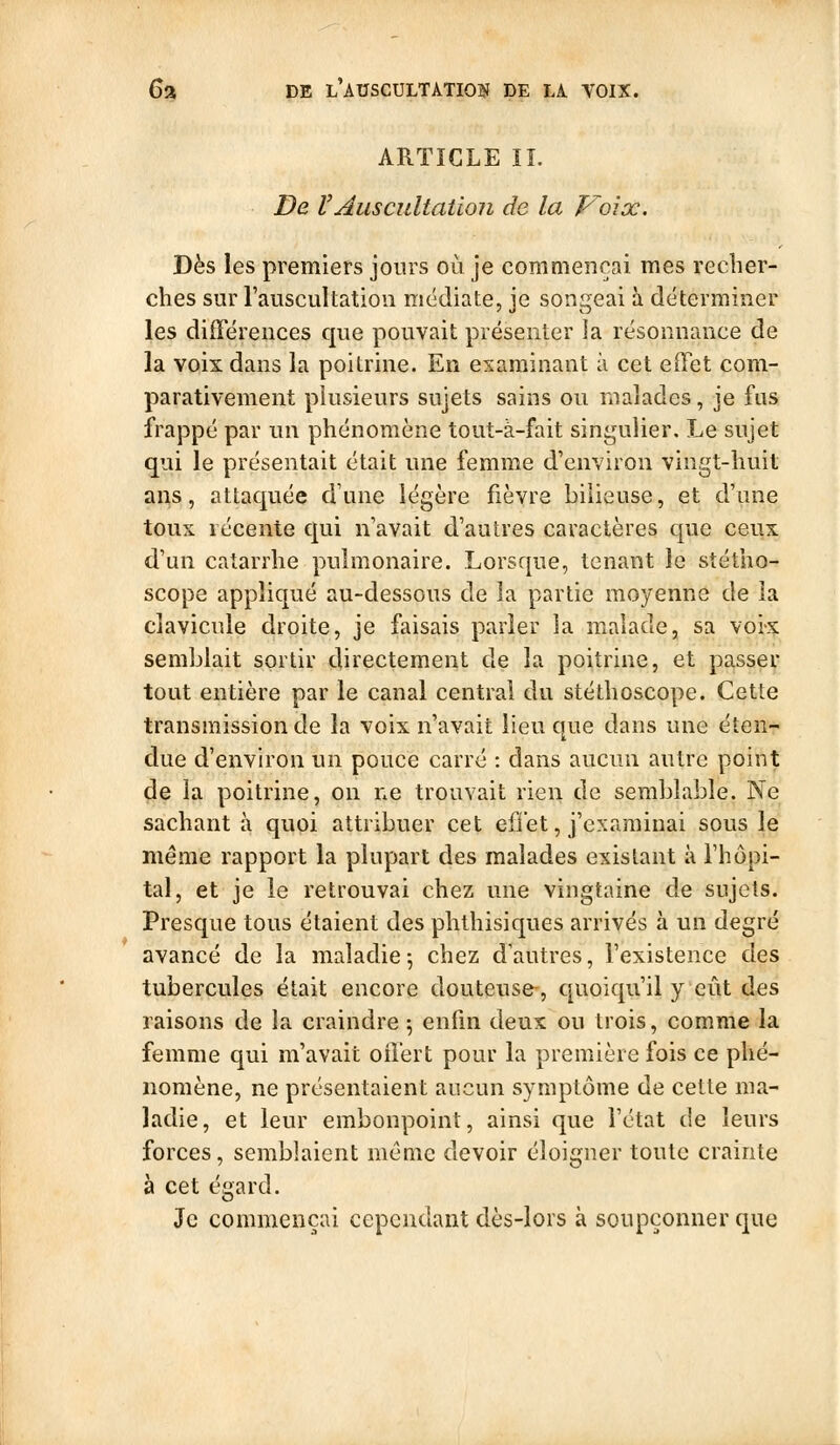 ARTICLE IL De l'auscultation de la Voix. Dès les premiers jours où je commençai mes recher- ches sur l'auscultation médiate, je songeai à déterminer les diîTérences que pouvait présenter la résonnance de la voix dans la poitrine. En examinant à cet effet com- parativement plusieurs sujets sains ou malades, je fus frappé par un phénomène tout-à-fait singulier. Le sujet qui le présentait était une femme d'environ vingt-huit ans, attaquée d'une légère fièvre bilieuse, et d'une toux récente qui n'avait d'autres caractères que ceux d'un catarrhe pulmonaire. Lorsque, tenant le stétho- scope appliqué au-dessous de la partie moyenne de la clavicule droite, je faisais parler la malade, sa voix semblait sortir directement de la poitrine, et passer tout entière par le canal central du stéthoscope. Cette transmission de la voix n'avait lieu que dans une éten- due d'environ un pouce carré : dans aucun autre point ^e la poitrine, on ne trouvait rien de semblable. Ne sachant à quoi attribuer cet efiet, j'examinai sous le même rapport la plupart des malades existant à l'hôpi- tal, et je le retrouvai chez une vingtaine de sujets. Presque tous étaient des phthisiques arrivés à un degré avancé de la maladie 5 chez d'autres, l'existence des tubercules était encore douteuse-, quoiqu'il y eût des raisons de la craindre \ enfin deux ou trois, comme la femme qui m'avait oilert pour la première fois ce phé- nomène, ne présentaient aucun symptôme de cette ma- ladie, et leur embonpoint, ainsi que l'état de leurs forces, semblaient môme devoir éloigner toute crainte à cet éffard. o Je commençai cependant dès-lors à soupçonner que