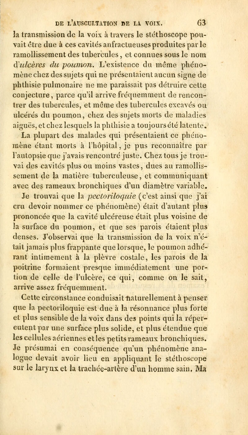 la transmission de la voix à travers le stéthoscope pou- vait être due à ces cavités anfractueuses produites par le ramollissement des tubercules, et connues sous le nom (ïnlcères du poumon. L'existence du même phéno- mène chez des sujets qui ne présentaient aucun signe de phthisie pulmonaire ne me paraissait pas détruire cette conjecture, parce qu'il arrive fréquemment de rencon- trer des tubercules, et même des tubercules excavés ou ulcérés du poumon, chez des sujets morts de maladies aiguës, et chez lesquels ia phthisie a toujours été latente. La plupart des malades qui présentaient ce phéno- mène étant morts à l'hôpital, je pus reconnaître par l'autopsie que j'avais rencontré juste. Chez tous je trou- vai des cavités plus ou moins vastes, dues au ramollis- sement de la matière tuberculeuse, et communiquant avec des rameaux bronchiques d'un diamètre variable. Je trouvai que la pectoriloquie (c'est ainsi que j'ai cru devoir nommer ce phénomène) était d'autant plus prononcée que la cavité ulcéreuse était plus voisine de la surface du poumon, et que ses parois étaient plus denses. J'observai que la transmission de la voix n'é- tait jamais plus frappante que lorsque, le poumon adhé- rant intimement à la plèvre costale, les parois de la poitrine formaient presque immédiatement une por- tion de celle de l'ulcère, ce qui, comme on le sait, arrive assez fréquemment. Cette circonstance conduisaitliaturellement à penser que la pectorilo-quie est due à la résonnance plus forte et plus sensible de la voix dans des points qui la réper- cutent par une surface plus solide, et plus étendue que les ceiluîes aériennes et les petits rameaux bronchiques. Je présumai en conséquence qu'un phénomène ana- logue devait avoir lieu en appliquant le stéthoscope sur le larynx et la trachée-artère d'un homme sain. Ma