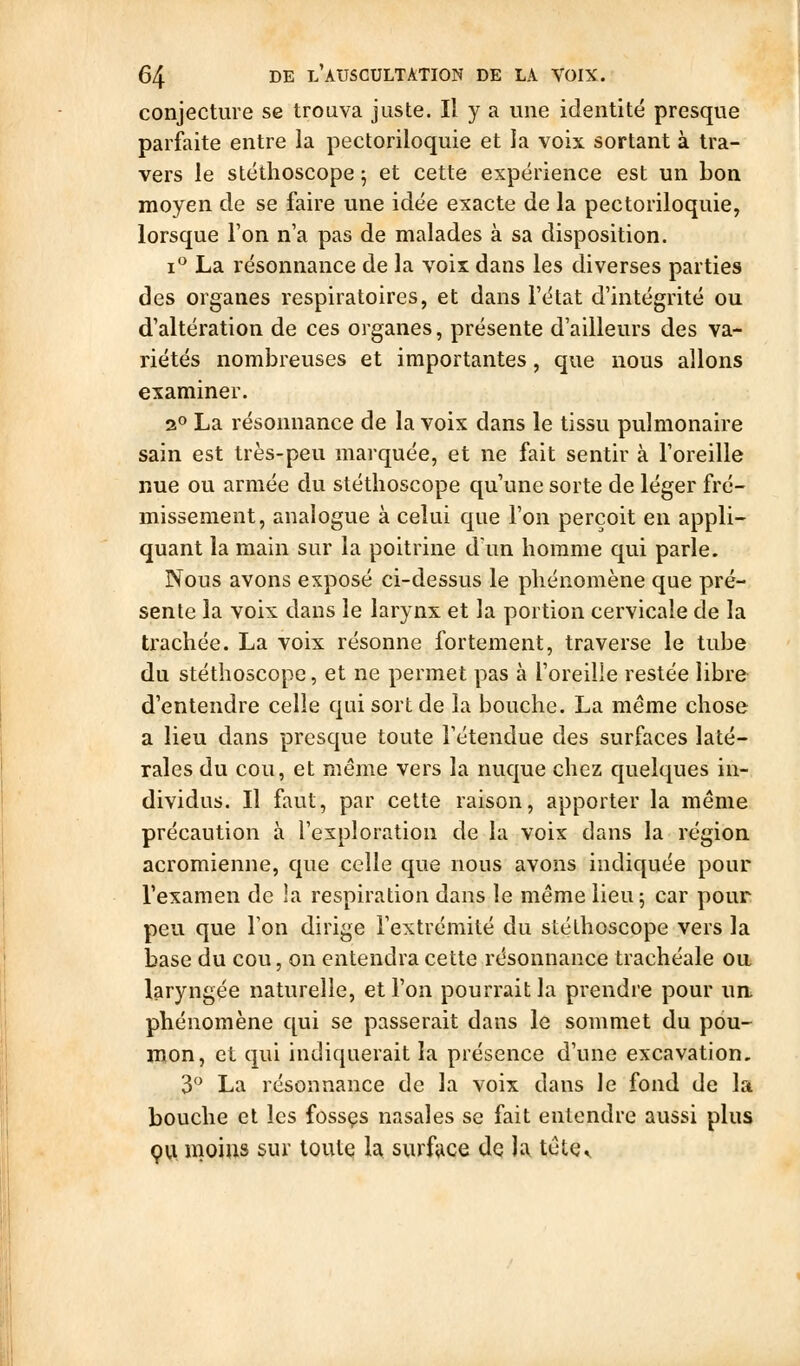 conjecture se trouva juste. Il y a une identité presque parfaite entre la pectoriloquie et la voix sortant à tra- vers le stéthoscope ; et cette expérience est un bon moyen de se faire une idée exacte de la pectoriloquie, lorsque Ton n'a pas de malades à sa disposition. i La résonnance de la voix dans les diverses parties des organes respiratoires, et dans l'état d'intégrité ou d'altération de ces organes, présente d'ailleurs des va- riétés nombreuses et importantes, que nous allons examiner. 2» La résonnance de la voix dans le tissu pulmonaire sain est très-peu marquée, et ne fait sentir à l'oreille nue ou armée du stéthoscope qu'une sorte de léger fré- missement, analogue à celui que l'on perçoit en appli- quant la main sur la poitrine dun homme qui parle. Nous avons exposé ci-dessus le phénomène que pré- sente la voix dans le larynx et la portion cervicale de la trachée. La voix résonne fortement, traverse le tube du stéthoscope, et ne permet pas à l'oreille restée libre d'entendre celle qui sort de la bouche. La même chose a lieu dans presque toute l'étendue des surfaces laté- rales du cou, et même vers la nuque chez quelques in- dividus. Il faut, par celle raison, apporter la même précaution à l'exploration de la vois dans la région acromienne, que celle que nous avons indiquée pour l'examen de la respiration dans le même lieu; car pour peu que Ton dirige l'extrémité du stéthoscope vers la base du cou, on entendra cette résonnance trachéale ou laryngée naturelle, et l'on pourrait la prendre pour ua phénomène qui se passerait dans le sommet du pou- mon, et qui indiquerait la présence d'une excavation. 3 La résonnance de la voix dans le fond de la bouche et les fossçs nasales se fait entendre aussi plus çu moins sur toute la surfîice de la, tête^