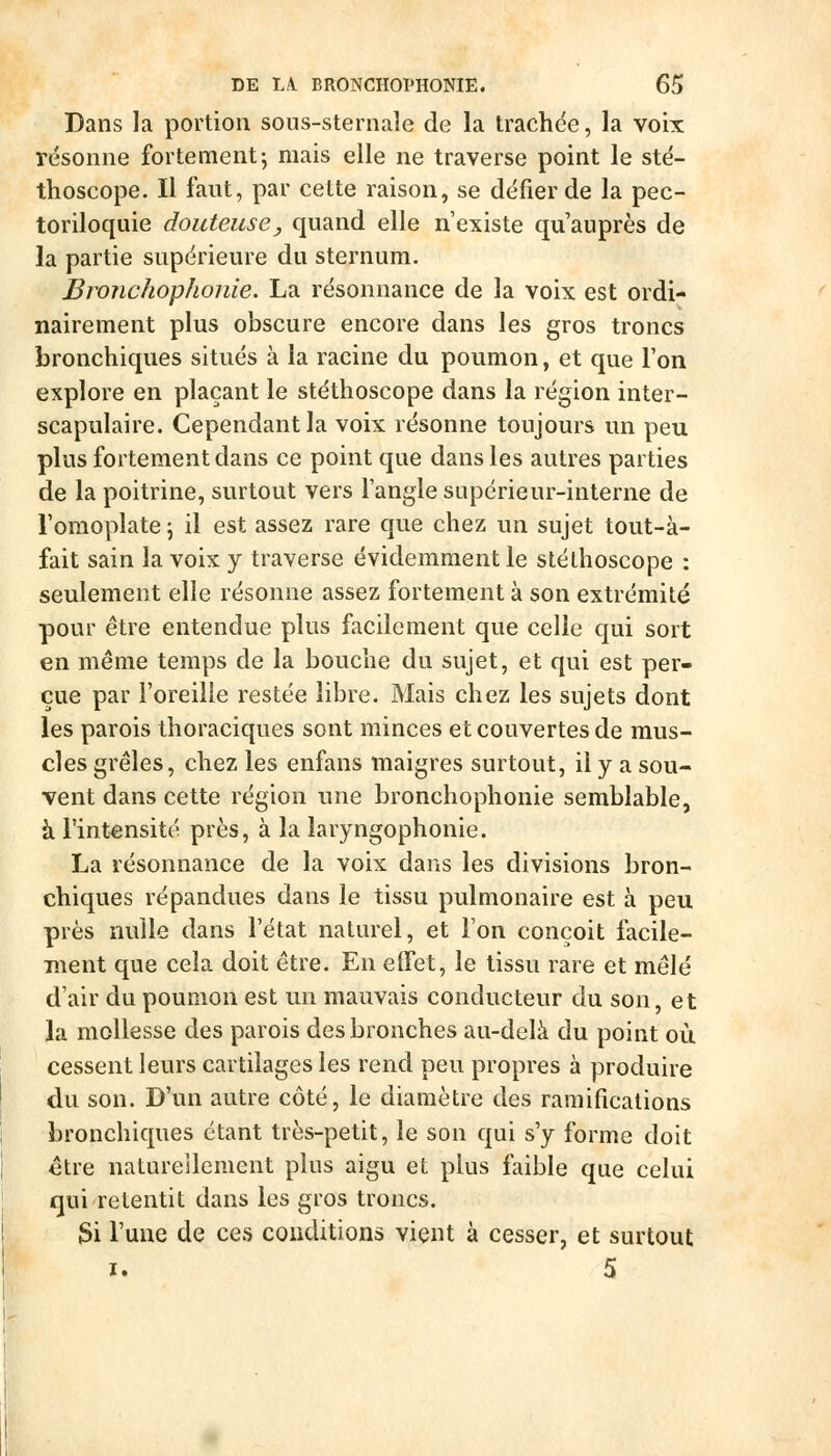 Dans la portion sous-sternaîe de la trachée, la voix résonne fortement5 mais elle ne traverse point le sté- thoscope. Il faut, par celte raison, se défier de la pec- toriloquie douteuse, quand elle n'existe qu auprès de la partie supérieure du sternum. Bronchophonie. La résonnance de la voix est ordi- nairement plus obscure encore dans les gros troncs bronchiques situés à la racine du poumon, et que l'on explore en plaçant le stéthoscope dans la région inter- scapulaire. Cependant la voix résonne toujours un peu plus fortement dans ce point que dans les autres parties de la poitrine, surtout vers l'angle supérieur-interne de l'omoplate ; il est assez rare que chez un sujet tout-à- fait sain la voix y traverse évidemment le stéthoscope : seulement elle résonne assez fortement à son extrémité pour être entendue plus facilement que celle qui sort en même temps de la bouche du sujet, et qui est per- çue par l'oreille restée libre. Mais chez les sujets dont les parois thoraciques sont minces et couvertes de mus- cles grêles, chez les enfans maigres surtout, il y a sou- vent dans cette région une bronchophonie semblable, à l'intensité près, à la laryngophonie. La résonnance de la voix dans les divisions bron- chiques répandues dans le tissu pulmonaire est à peu près nulle dans l'état naturel, et l'on conçoit facile- raent que cela doit être. En effet, le tissu rare et mêlé d'air du poumon est un mauvais conducteur du son, et la mollesse des parois des bronches au-delà du point où cessent leurs cartilages les rend peu propres à produire du son. D'un autre côté, le diamètre des ramifications bronchiques étant très-petit, le son qui s'y forme doit être naturellement plus aigu et plus faible que celui qui retentit dans les gros troncs. 3i l'une de ces conditions vient à cesser, et surtout I. 5