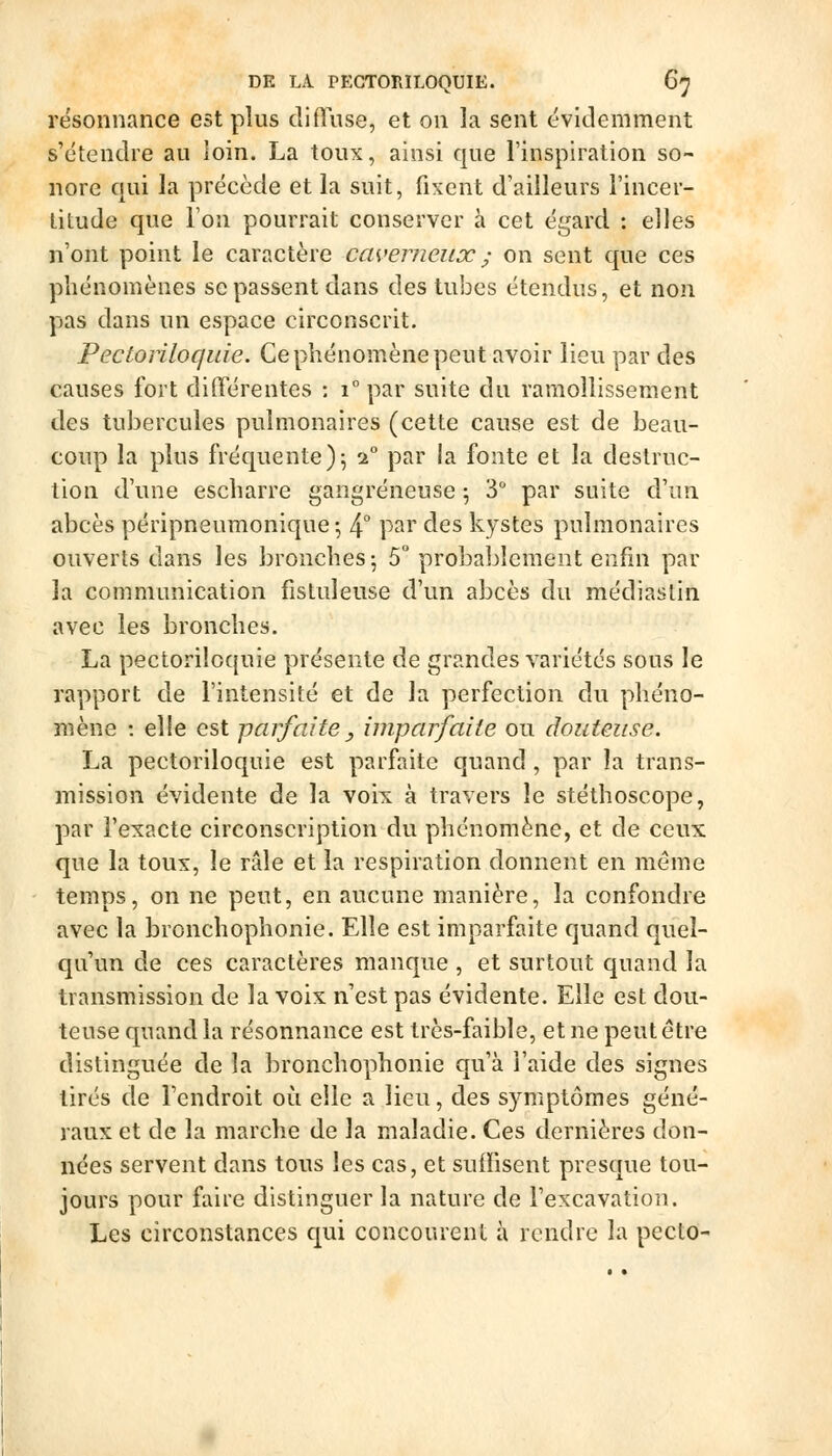 DE LA. PEGTORILOQUIE. 6^ résonnance est plus difluse, et on la sent évidemment s'étendre au loin. La toux, ainsi que l'inspiration so- nore qui la préeède et la suit, fixent d'ailleurs l'incer- titude que Ton pourrait conserver à cet égard : elles n'ont point le caractère caverneux ; on sent que ces phénomènes se passent dans des tubes étendus, et non pas dans un espace circonscrit. Pectoiiloquie. Ce phénomène peut avoir lieu par des causes fort différentes : i par suite du ramollissement des tubercules pulmonaires (cette cause est de beau- coup la plus fréquente)5 1° par la fonte et la destruc- tion d'une escharre gangreneuse ^ 3 par suite d'un abcès péripneumonique ; 4° p^^i' des kystes pulmonaires ouverts dans les bronches-, 5° probablement enfin par la communication fistuleuse d'un abcès du médiaslin avec les bronches. La pectoriloquie présente de grandes variétés sous le rapport de l'intensité et de la perfection du phéno- mène : elle est parfaite , imparfaite ou douteuse. La pectoriloquie est parfaite quand , par la trans- mission évidente de la voix à travers le stéthoscope, par l'exacte circonscription du phénomène, et de ceux que la toux, le râle et la respiration donnent en même temps, on ne peut, en aucune manière, la confondre avec la bronchophonie. Elle est imparfaite quand quel- qu'un de ces caractères manque , et surtout quand la transmission de la voix n'est pas évidente. Elle est dou- teuse quand la résonnance est très-faible, et ne peut être distinguée de la bronchophonie qu'à l'aide des signes tirés de l'endroit où elle a lieu, des symptômes géné- raux et de la marche de la maladie. Ces dernières don- nées servent dans tous les cas, et suffisent presque tou- jours pour faire distinguer la nature de l'excavation. Les circonstances qui concourent à rendre la pecto-