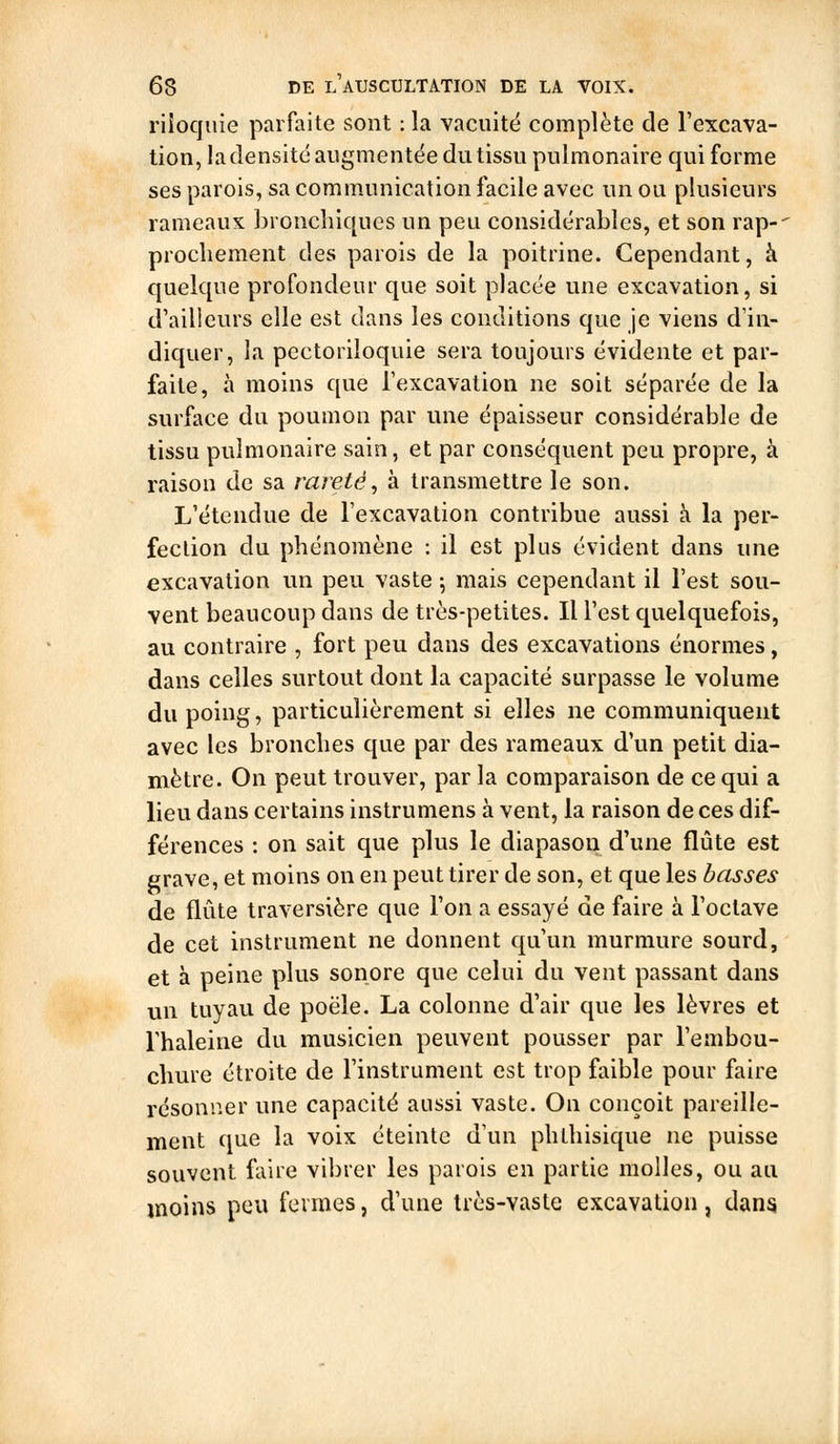 riloqiiie parfaite sont : la vacuitë complète de l'excava- tion, la densité augmentée du tissu pulmonaire qui forme ses parois, sa communication facile avec un ou plusieurs rameaux bronchiques un peu considérables, et son rap-' prochement des parois de la poitrine. Cependant, à quelque profondeur que soit placée une excavation, si d'ailleurs elle est dans les conditions que je viens d'in- diquer, la pectoriloquie sera toujours évidente et par- faite, à moins que l'excavation ne soit séparée de la surface du poumon par une épaisseur considérable de tissu pulmonaire sain, et par conséquent peu propre, à raison de sa rareté^ à transmettre le son. L'étendue de l'excavation contribue aussi à la per- fection du phénomène : il est plus évident dans une excavation un peu vaste -, mais cependant il l'est sou- vent beaucoup dans de très-petites. Il l'est quelquefois, au contraire , fort peu dans des excavations énormes, dans celles surtout dont la capacité surpasse le volume du poing, particulièrement si elles ne communiquent avec les bronches que par des rameaux d'un petit dia- mètre. On peut trouver, par la comparaison de ce qui a lieu dans certains instrumens à vent, la raison de ces dif- férences : on sait que plus le diapason d'une flûte est grave, et moins on en peut tirer de son, et que les basses de flûte traversière que l'on a essayé de faire à l'octave de cet instrument ne donnent qu'un murmure sourd, et à peine plus sonore que celui du vent passant dans un tuyau de poêle. La colonne d'air que les lèvres et l'haleine du musicien peuvent pousser par l'embou- chure étroite de l'instrument est trop faible pour faire résonner une capacité aussi vaste. On conçoit pareille- ment que la voix éteinte d'un phthisique ne puisse souvent faire vibrer les parois en partie molles, ou au moins peu fermes, d'une très-vaste excavation, dans