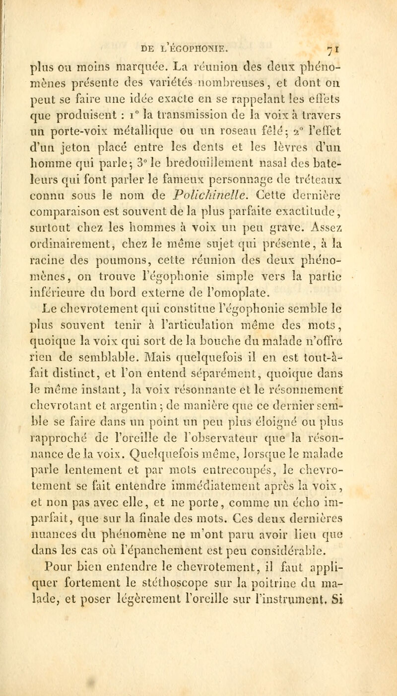 plus OU moins marquée. La réunion des deux phéno- mènes présente des variétés nombreuses, et dont on peut se faire une idée exacte en se rappelant les eiîets que produisent : i la transmission de la voix à travers un porte-voix métallique ou un roseau fêlé: 2 reffet d'un jeton placé entre les dents et les lèvres d'un homme qui parle-, 3° le hredoiiiilement nasal des bate- leurs qui font parler le fameux personnage de tréteaux connu sous le nom de Polichinelle. Cette dernière comparaison est souvent de la plus parfaite exactitude, surtout chez les hommes à voix un peu grave. Assez ordinairement, chez le même sujet qui présente, à la racine des poumons, cette réunion des deux phéno- mènes, on trouve l'égophonie simple vers la partie inférieure du bord externe de l'omoplate. Le chevrotement qui constitue l'égophonie semble le plus souvent tenir à l'articulation même des mots, quoique la voix qui sort de la bouche du malade n'offre rien de semblable. Mais quelquefois il en est tout-à- fait distinct, et l'on entend séparément, quoique dans le même instant, la voix résonnante et le résonnement chevrotant et argentin ; de manière que ce dernier sem- ble se faire dans un point un peu plus éloigné ou plus rapproché de l'oreille de l'observateur que la réson- nance de la voix. Quelquefois raerac, lorsque le malade parle lentement et par mots entrecoupés, le chevro- tement se fait entendre imm^édiatement après la voix, et non pas avec elle, et ne porte, comme un écho im- parlait, que sur la finale des mots. Ces deux dernières nuances du phénomène ne m'ont paru avoir lieu que dans les cas où i'épanchement est peu considérable. Pour bien entendre le chevrotement, il faut appli- quer fortement le stéthoscope sur la poitrine du ma- lade, et poser légèrement l'oreille sur l'instrument. Si