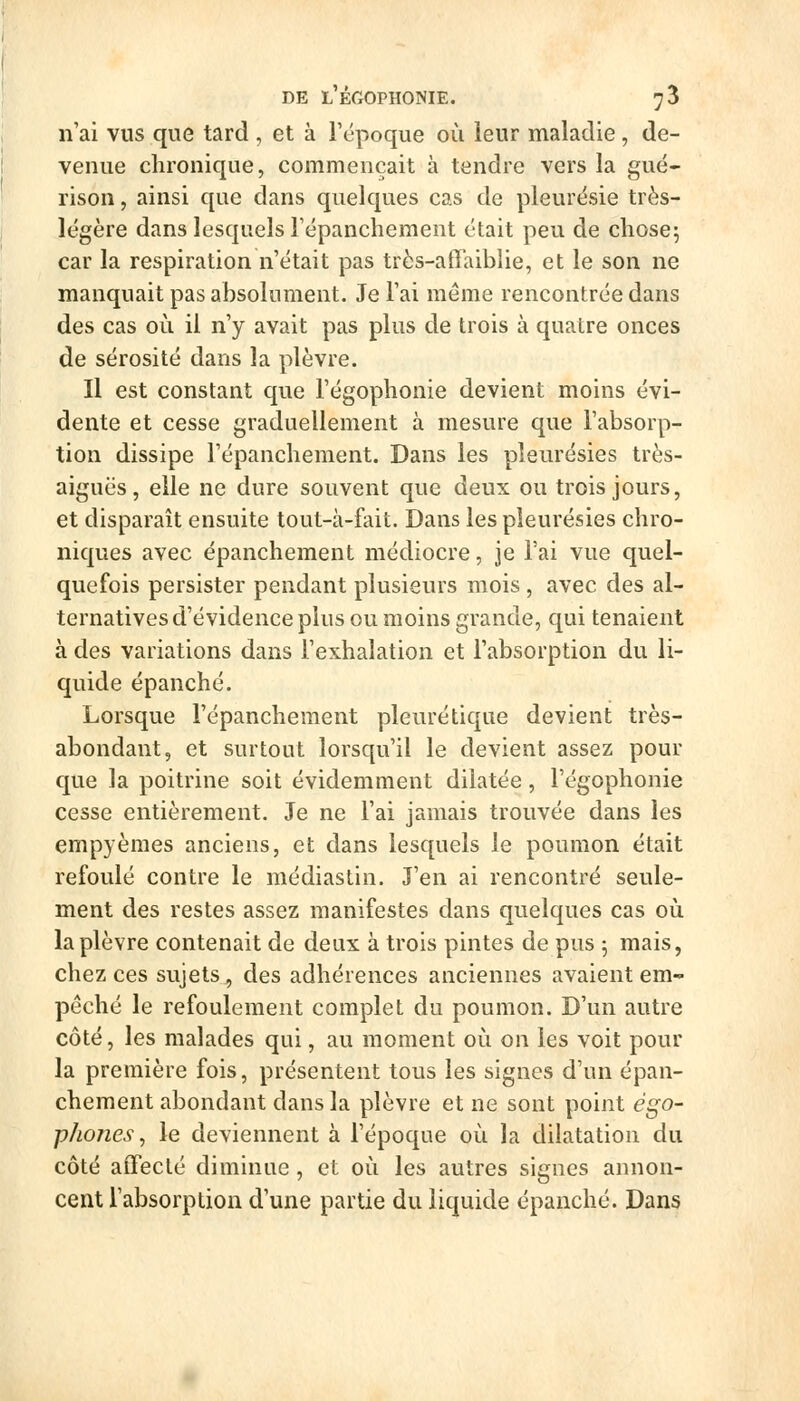 n'ai vus que tard , et à Tépoque où leur maladie, de- venue chronique, commençait à tendre vers la gué- rison, ainsi que dans quelques cas de pleurésie très- légère dans lesquels Tépanchement était peu de chose; car la respiration n'était pas très-affaiblie, et le son ne manquait pas absolument. Je l'ai même rencontrée dans des cas où il n'y avait pas plus de trois à quatre onces de sérosité dans la plèvre. Il est constant que l'égophonie devient moins évi- dente et cesse graduellement à mesure que l'absorp- tion dissipe l'épanchement. Dans les pleurésies très- aiguës, elle ne dure souvent que deux ou trois jours, et disparaît ensuite tout-à-fait. Dans les pleurésies chro- niques avec épanchement médiocre, je l'ai vue quel- quefois persister pendant plusieurs mois , avec des al- ternatives d'évidence plus ou moins grande, qui tenaient à des variations dans l'exhalation et l'absorption du li- quide épanché. Lorsque l'épanchement pleuré tique devient très- abondant, et surtout lorsqu'il le devient assez pour que la poitrine soit évidemment dilatée, l'égophonie cesse entièrement. Je ne l'ai jamais trouvée dans les empyèmes anciens, et dans lesquels le poumon était refoulé contre le médiastin. J'en ai rencontré seule- ment des restes assez manifestes dans quelques cas où la plèvre contenait de deux à trois pintes de pus 5 mais, chez ces sujets^ des adhérences anciennes avaient em- pêché le refoulement complet du poumon. D'un autre côté, les malades qui, au moment où on les voit pour la première fois, présentent tous les signes d'un épan- chement abondant dans la plèvre et ne sont point égo- phones, le deviennent à l'époque où la dilatation du côté affecté diminue, et où les autres signes annon- cent l'absorption d'une partie du liquide épanché. Dans