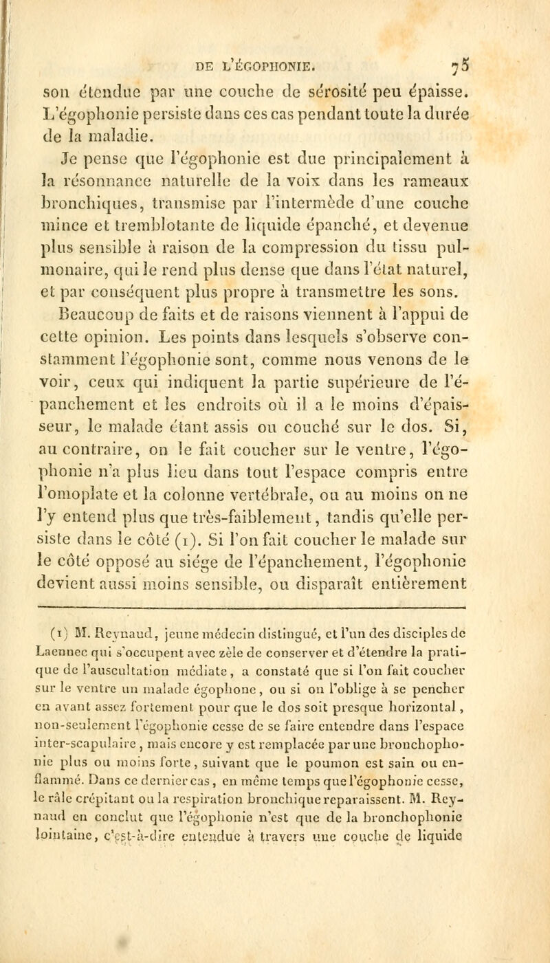 son étendue par une couche de sérosité peu épaisse. L egoplionie persiste dans ces cas pendant toute la durée de la maladie. Je pense que Tégophonie est due principalement à la résonnance naturelle de la voix dans les rameaux bronchiques, transmise par l'intermède d'une couche mince et tremblotante de liquide épanché, et devenue plus sensible à raison de la compression du tissu pul- monaire, qui le rend plus dense que dans l'état naturel, et par conséquent plus propre à transmettre les sons. Beaucoup de faits et de raisons viennent à l'appui de cette opinion. Les points dans lesquels s'observe con- stamment l'égophonie sont, comme nous venons de le voir, ceux qui indiquent la partie supérieure de l'é- panchement et les endroits où il a le moins d'épais- seur, le malade étant assis ou couché sur le dos. Si, au contraire, on le fait coucher sur le ventre, l'égo- phonie n'a plus lieu dans tout l'espace compris entre l'omoplate et la colonne vertébrale, ou au moins on ne l'y entend plus que très-faiblement, tandis qu'elle per- siste dans le côté (i). Si l'on fait coucher le malade sur le côté opposé au siège de l'épanchement, l'égophonie devient aussi moins sensible, ou disparaît entièrement (i) M. Rcvnaud, jeune médecin distingue, et Tnn des disciples de Laennec qui s'occupent avec zèle de conserver et d'étendre la prati- que de l'auscultation médiate , a constaté que si l'on fait coucher sur le ventre un malade égoplione, ou si on l'oblige à se pencher en avant assez fortement pour que le dos soit presque horizontal, non-seulement Tcgophonie cesse de se faire entendre dans l'espace inter-scapulaire , mais encore y est remplacée par une bronchopho- nie plus ou moins forte, suivant que le poumon est sain ou en- flammé. Dans ce dernier cas, en même temps quel'égophonJe cesse, le râle crépitant ou la respiration bronchique reparaissent. M. Rcy- naud en conclut que l'égophonie n'est que de la bronchophonie lointaine, c'csl-à-dire entendue k travers une couche de liquidq
