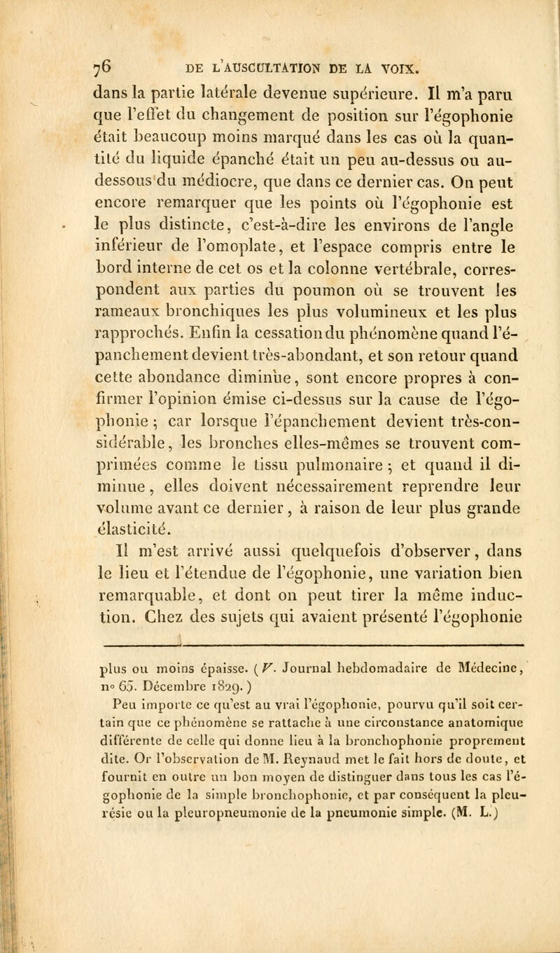 dans la partie latérale devenue supérieure. Il m'a paru que l'effet du changement de position sur Tégophonie était beaucoup moins marqué dans les cas où la quan- tité du liquide épanché était un peu au-dessus ou au- dessous du médiocre, que dans ce dernier cas. On peut encore remarquer que les points oii l'égophonie est le plus distincte, c'est-à-dire les environs de l'angle inférieur de l'omoplate, et l'espace compris entre le bord interne de cet os et la colonne vertébrale, corres- pondent aux parties du poumon où se trouvent les rameaux bronchiques les plus volumineux et les plus rapprochés. Enfin la cessation du phénomène quand l'é- panchement devient très-abondant, et son retour quand cette abondance diminue, sont encore propres à con- firmer l'opinion émise ci-dessus sur la cause de l'égo- phonie ; car lorsque l'épanchcment devient très-con- sidérable , les bronches elles-mêmes se trouvent com- primées comme le tissu pulmonaire ; et quand il di- minue , elles doivent nécessairement reprendre leur volume avant ce dernier , à raison de leur plus grande élasticité. Il m'est arrivé aussi quelquefois d'observer, dans le lieu et l'étendue de l'égophonie, une variation bien remarquable, et dont on peut tirer la même induc- tion. Chez des sujets qui avaient présenté l'égophonie plus ou moins épaisse. i^V- Journal hebdomadaire de Médecine, n» Q5- Décembre 182g. ) Peu importe ce qu'est au vrai régoplionie, pourvu qu'il soit cer- tain que ce phénomène se rattache à une circonstance anatomique différente de celle qui donne lieu à la bronchophonie proprement dite. Or Tobscrvalion de M. Reynaud met le fait hoi-s de doute, et fournit en outre un bon moyen de distinguer dans tous les cas l'é- gophonie de la simple bronchophonie, et par conséquent la pleu- résie ou la pleuropneumonie de la pneumonie simple. (M. L.j (,;