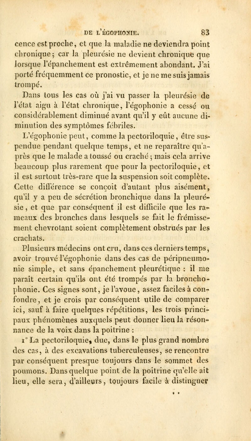 cence est proche, et que la inaladie ne deviendra point chronique 5 car la pleurésie ne devient chronique que lorsque l'épanchement est extrêmement abondant. J'ai porté fréquemment ce pronostic, et je ne me suis jamais trompé. Dans tous les cas où j'ai vu passer la pleurésie de l'état aigu à l'état chronique, l'égophonie a cessé ou considérablement diminué avant qu'il y eût aucune di- minution des symptômes fébriles. L'égophonie peut, comme la pectoriloquie, être sus- pendue pendant quelque temps, et ne reparaître qua~ près que le malade a toussé ou craché 5 mais cela arrive beaucoup plus rarement que pour la pectoriloquie, et il est surtout très-rare que la suspension soit complète. Cette différence se conçoit d'autant plus aisément, qu'il y a peu de sécrétion bronchique dans la pleuré- sie , et que par conséquent il est difficile que les ra- meaux des bronches dans lesquels se fait le frémisse- ment chevrotant soient complètement obstrués par les crachats. Plusieurs médecins ont cru, dans ces derniers temps, avoir trouvé l'égophonie dans des cas de péripneumo- nie simple, et sans épanchement pleurétique : il me paraît certain qu'ils ont été trompés par la bronche^ phonie. Ces signes sont, je l'avoue, assez faciles à con- fondre, et je crois par conséquent utile de comparer ici, sauf à faire quelques répétitions, les trois princi- paux phénomènes auxquels peut donner lieu la réson- nance de la voix dans la poitrine : 1° La pectoriloquie^ due, dans le plus grand nombre des cas, à des excavations tuberculeuses, se rencontre par conséquent presque toujours dans le sommet des poumons. Dans quelque point de la poitrine qu'elle ait lieu, elle sera, d'ailleurs, toujours facile à distinguer