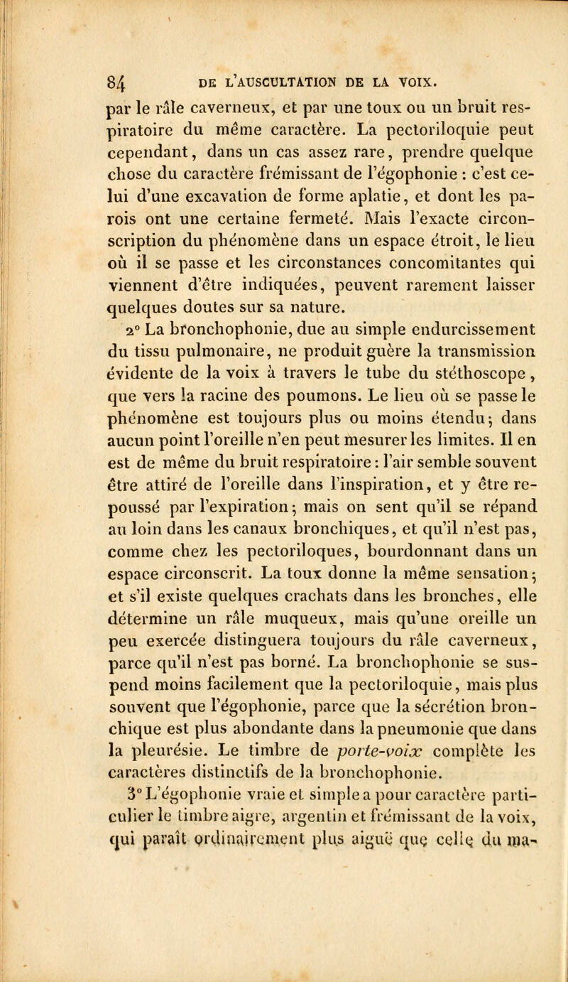par le râle caverneux, et par une toux ou un bruit res- piratoire du même caractère. La pectoriloquie peut cependant, dans un cas assez rare, prendre quelque chose du caractère frémissant de l'égophonie : c'est ce- lui d'une excavation de forme aplatie, et dont les pa- rois ont une certaine fermeté. Mais l'exacte circon- scription du phénomène dans un espace étroit, le lieu où il se passe et les circonstances concomitantes qui viennent d'être indiquées, peuvent rarement laisser quelques doutes sur sa nature. 2° La bronchophonie, due au simple endurcissement du tissu pulmonaire, ne produit guère la transmission évidente de la voix à travers le tube du stéthoscope, que vers la racine des poumons. Le lieu oii se passe le phénomène est toujours plus ou moins étendu j dans aucun point l'oreille n'en peut mesurer les limites. Il en est de même du bruit respiratoire : l'air semble souvent être attiré de l'oreille dans l'inspiration, et y être re- poussé par l'expiration ; mais on sent qu'il se répand au loin dans les canaux bronchiques, et qu'il n'est pas, comme chez les pectoriloques, bourdonnant dans un espace circonscrit. La toux donne la même sensation ^ et s'il existe quelques crachats dans les bronches, elle détermine un râle muqueux, mais qu'une oreille un peu exercée distinguera toujours du râle caverneux, parce qu'il n'est pas borné. La bronchophonie se sus- pend moins facilement que la pectoriloquie, mais plus souvent que l'égophonie, parce que la sécrétion bron- chique est plus abondante dans la pneumonie que dans la pleurésie. Le timbre de porte-voix complète les caractères distinctifs de la bronchophonie. 3° L'égophonie vraie et simple a pour caractère parti- culier le timbre aigre, argentin et frémissant de la voix, qui paraît Qrclin{\ircnient plus aiguë quQ celÎQ du ma-