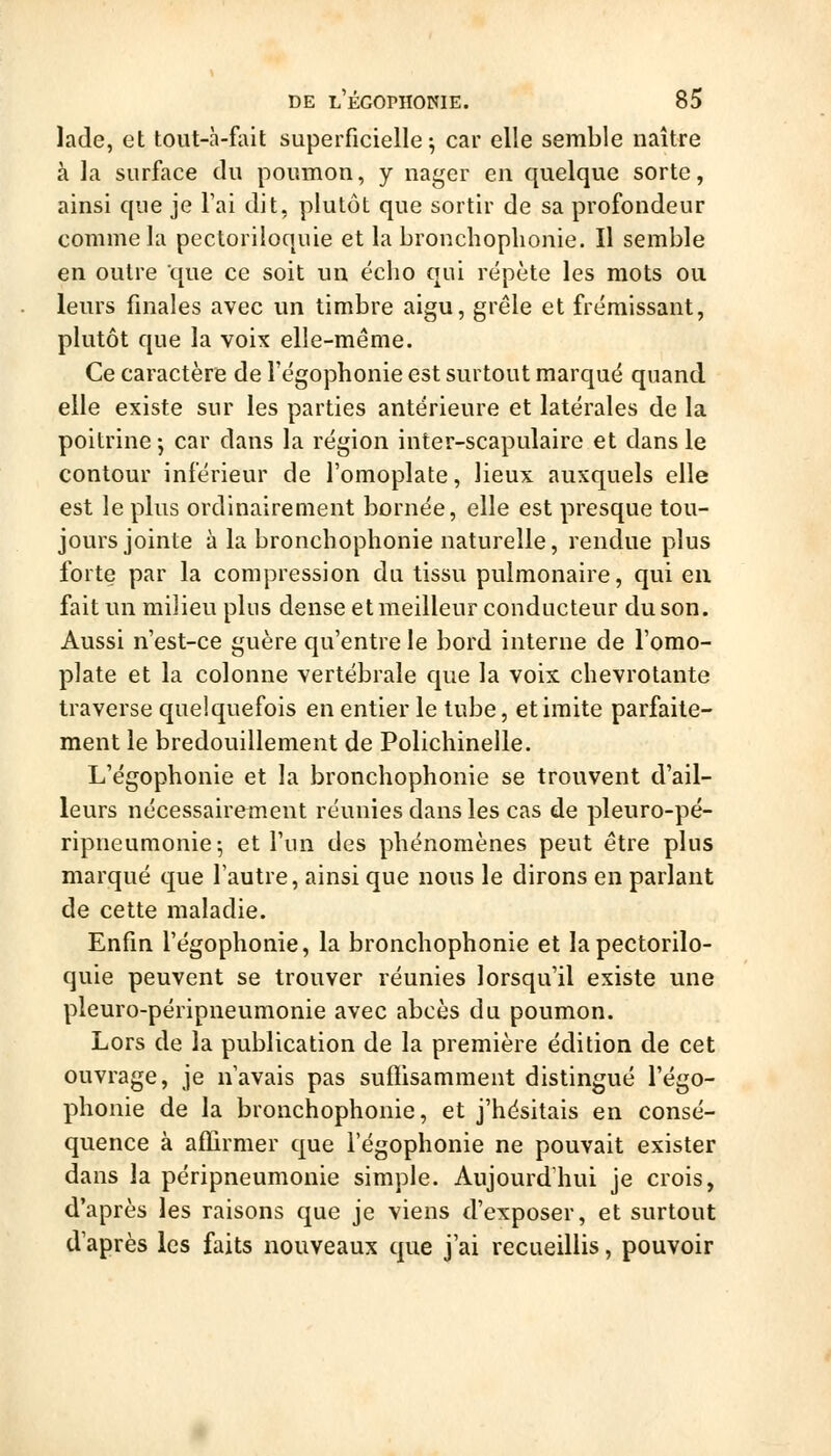 Jade, et tout-à-fait superficielle^ car elle semble naître à la surface du poumon, y nager en quelque sorte, ainsi que je l'ai dit, plutôt que sortir de sa profondeur comme la pectoriloquie et la bronchoplionie. Il semble en outre que ce soit un écho qui répète les mots ou leurs finales avec un timbre aigu, grêle et frémissant, plutôt que la voix elle-même. Ce caractère de l'égophonie est surtout marqué quand elle existe sur les parties antérieure et latérales de la poitrine j car dans la région inter-scapulaire et dans le contour inférieur de l'omoplate, lieux auxquels elle est le plus ordinairement bornée, elle est presque tou- jours jointe à la bronchoplionie naturelle, rendue plus forte par la compression du tissu pulmonaire, qui en fait un milieu plus dense et meilleur conducteur du son. Aussi n'est-ce guère qu'entre le bord interne de l'omo- plate et la colonne vertébrale que la voix chevrotante traverse quelquefois en entier le tube, et imite parfaite- ment le bredouillement de Polichinelle. L'égophonie et la bronchophonie se trouvent d'ail- leurs nécessairetnent réunies dans les cas de pleuro-pé- ripneumonie; et l'un des phénomènes peut être plus marqué que l'autre, ainsi que nous le dirons en parlant de cette maladie. Enfin l'égophonie, la bronchophonie et la pectorilo- quie peuvent se trouver réunies lorsqu'il existe une pleuro-péripneumonie avec abcès du poumon. Lors de la publication de la première édition de cet ouvrage, je n'avais pas suffisamment distingué l'égo- phonie de la bronchophonie, et j'hésitais en consé- quence à affirmer que l'égophonie ne pouvait exister dans la péripneumonie simple. Aujourd'hui je crois, d'après les raisons que je viens d'exposer, et surtout d'après les faits nouveaux que j'ai recueillis, pouvoir