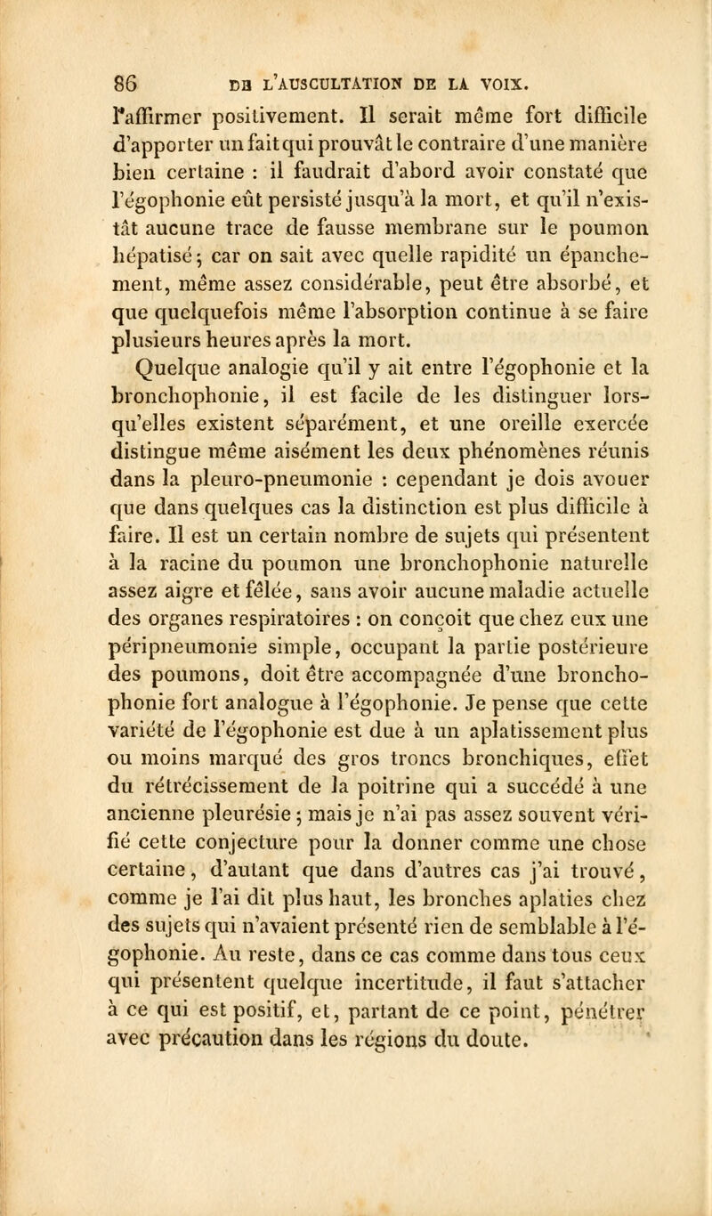 ^affirmer positivement. Il serait même fort difficile d'apporter imfaitqiii prouvât le contraire d'une manière bien certaine : il faudrait dabord avoir constaté que l'égophonie eût persisté jusqu'à la mort, et qu'il n'exis- tât aucune trace de fausse membrane sur le poumon lîépatisé 5 car on sait avec quelle rapidité un épanche- ment, même assez considérable, peut être absorbé, et que quelquefois même l'absorption continue à se faire plusieurs heures après la mort. Quelque analogie qu'il y ait entre l'égophonie et la bronchophonie, il est facile de les distinguer lors- qu'elles existent séparément, et une oreille exercée distingue même aisément les deux phénomènes réunis dans la pleuro-pneumonie : cependant je dois avouer que dans quelques cas la distinction est plus difficile à faire. Il est un certain nombre de sujets qui présentent à la racine du poumon une bronchophonie naturelle assez aigre et fêlée, sans avoir aucune maladie actuelle des organes respiratoires : on conçoit que chez eux une péripneumonie simple, occupant la partie postérieure des poumons, doit être accompagnée d'une broncho- phonie fort analogue à l'égophonie. Je pense que cette variété de l'égophonie est due à un aplatissement plus ou moins marqué des gros troncs bronchiques, effet du rétrécissement de la poitrine qui a succédé à une ancienne pleurésie ; mais je n'ai pas assez souvent véri- fié cette conjecture pour la donner comme une chose certaine, d'autant que dans d'autres cas j'ai trouvé, comme je l'ai dit plus haut, les bronches aplaties chez des sujets qui n'avaient présenté rien de semblable à l'é- gophonie. Au reste, dans ce cas comme dans tous ceux qui présentent quelque incertitude, il faut s'attacher à ce qui est positif, et, partant de ce point, pénétrer avec précaution dans les régions du doute.