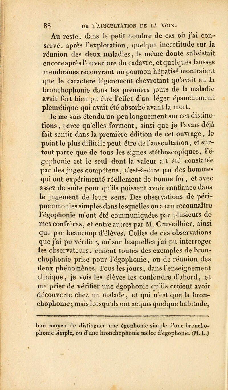 Au reste, dans le petit nombre de cas où j'ai con- servé, après l'exploration, quelque incertitude sur la réunion des deux maladies, le même doute subsistait encore après l'ouverture du cadavre, et quelques fausses membranes recouvrant un poumon hépatisé montraient que le caractère légèrement chevrotant qu'avait eu la bronchophonie dans les premiers jours de la maladie avait fort bien pu être l'effet d'un léger épanchement pleurétique qui avait été absorbé avant la mort. Je me suis étendu un peu longuement sur ces distinc- tions, parce qu'elles forment, ainsi que je l'avais déjà fait sentir dans la première édition de cet ouvrage , le point le plus difficile peut-être de l'auscultation, et sur- tout parce que de tous les signes stéthoscopiques, î'é- gophonie est le seul dont la valeur ait été constatée par des juges compétens, c'est-à-dire par des hommes qui ont expérimenté réellement de bonne foi, et avec assez de suite pour qu'ils puissent avoir confiance dans le jugement de leurs sens. Des observations de péri- pneumonies simples dans lesquelles on a cru reconnaître l'égophonie m'ont été communiquées par plusieurs de mes confrères, et entre autres par M. Cmveilhier, ainsi que par beaucoup d'élèves. Celles de ces observations que j'ai pu vérifier, ou sur lesquelles j'ai pu interroger les observateurs, étaient toutes des exemples de bron- chophonie prise pour l'égophonie, ou de réunion des deux phénomènes. Tous les jours, dans l'enseignement clinique, je vois les élèves les confondre d'abord, et me prier de vérifier une égophonie qu'ils croient avoir découverte chez un malade, et qui n'est que la bron- chophonie ; mais lorsqu'ils ont acquis quelque habitude, bon moyen de distinguer une égophonie simple d'une broncho- phonie simple, ou d'une bronchophonie mêlée d'égophonie. (M. L.)