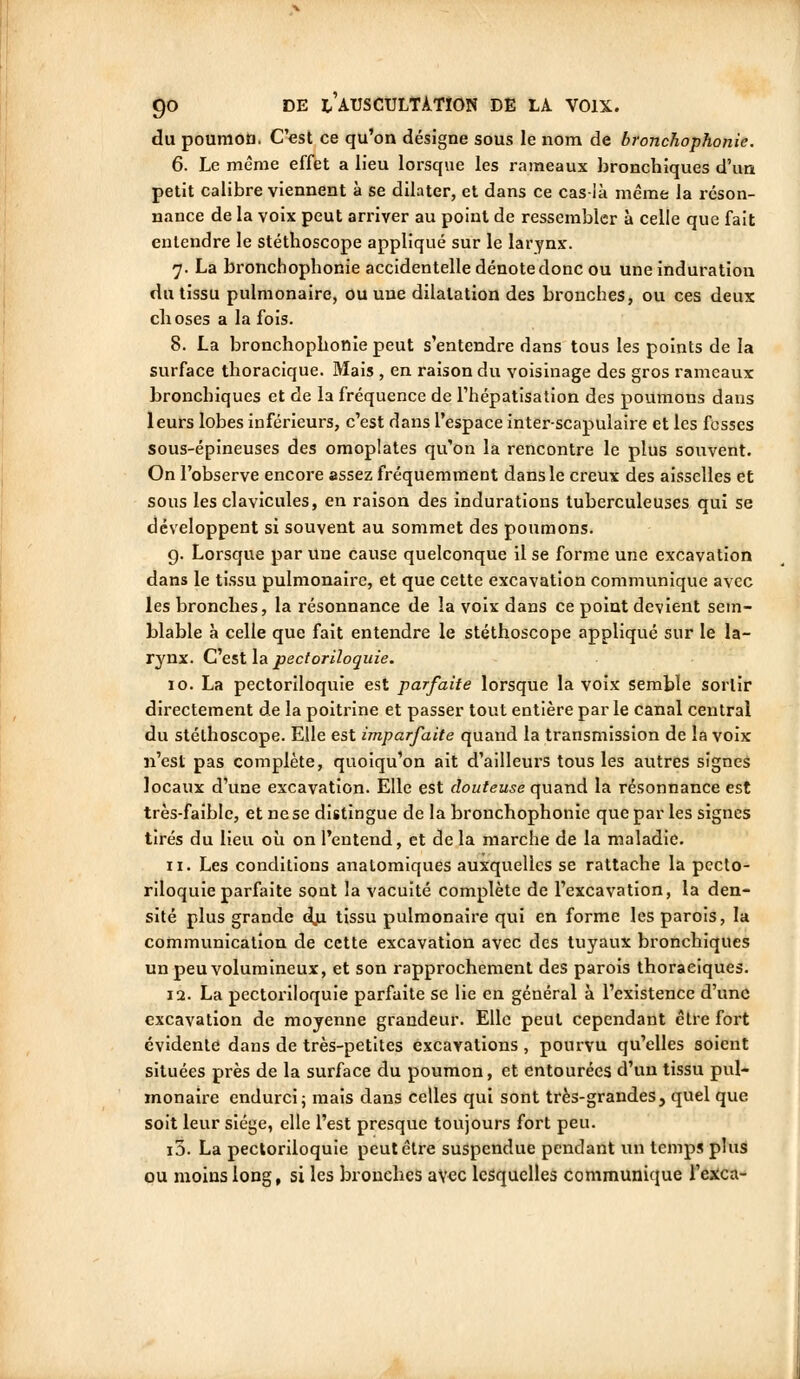 du poumon. C'est ce qu'on désigne sous le nom de bronchophonie. 6. Le même effet a lieu lorsque les rameaux bronchiques d'un petit calibre viennent à se dilater, et dans ce cas-ià même la réson- nance de la voix peut arriver au point de ressembler à celle que fait entendre le stéthoscope appliqué sur le larynx. 7. La bronchophonie accidentelle dénote donc ou une induration du tissu pulmonaire, ou une dilatation des bronches, ou ces deux choses a la fois. 8. La bronchophonie peut s'entendre dans tous les points de la surface thoracique. Mais , en raison du voisinage des gros rameaux bronchiques et de la fréquence de l'hépatisation des poumons dans leurs lobes inférieurs, c'est dans l'espace inter-scapulaire et les fesses sous-épineuses des omoplates qu'on la rencontre le plus souvent. On l'observe encore assez fréquemment dans le creux des aisselles et sous les clavicules, en raison des indurations tuberculeuses qui se développent si souvent au sommet des poumons. g. Lorsque par une cause quelconque il se forme une excavation dans le tissu pulmonaire, et que cette excavation communique avec les bronches, la résonnance de la voix dans ce point devient sem- blable à celle que fait entendre le stéthoscope appliqué sur le la- rynx. C'est la pectoriloquie. 10. La pectoriloquie est parfaite lorsque la voix semble sortir directement de la poitrine et passer tout entière par le canal central du stéthoscope. Elle est imparfaite quand la transmission de la voix n'est pas complète, quoiqu'on ait d'ailleurs tous les autres signes locaux d'une excavation. Elle est douteuse quand la résonnance est très-faible, et ne se distingue de la bronchophonie que par les signes tirés du lieu où on l'entend, et de la marche de la maladie. 11. Les conditions anatomiques auxquelles se rattache la pecto- riloquie parfaite sont la vacuité complète de l'excavation, la den- sité plus grande dji tissu pulmonaire qui en forme les parois, la communication de cette excavation avec des tuyaux bronchiques un peu volumineux, et son rapprochement des parois thoraciques. 12. La pectoriloquie parfaite se lie en général à l'existence d'une excavation de moyenne grandeur. Elle peut cependant être fort évidente dans de très-petites excavations , pourvu qu'elles soient situées près de la surface du poumon, et entourées d'un tissu pul- monaire endurci i mais dans celles qui sont très-grandes, quel que soit leur siège, elle l'est presque toujours fort peu. i3. La pectoriloquie peut être suspendue pendant un temps plus ou moins long, si les bronches avec lesquelles communique l'exca-