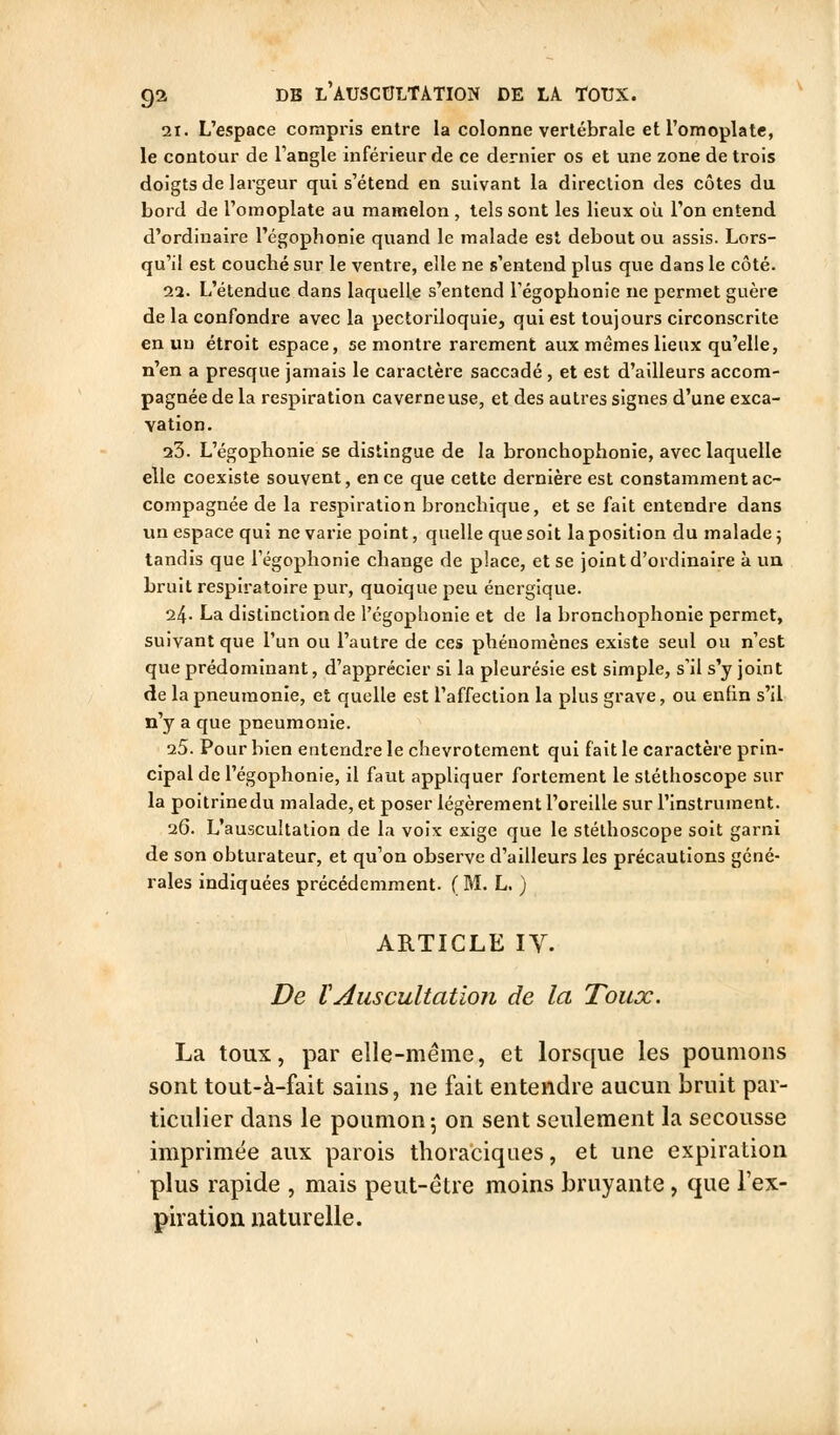 2t. L'espace compris entre la colonne vertébrale et l'omoplate, le contour de l'angle inférieur de ce dernier os et une zone de trois doigts de largeur qui s'étend en suivant la direction des côtes du bord de l'omoplate au mamelon , tels sont les lieux où Ton entend d'ordinaire l'égophonie quand le malade est debout ou assis. Lors- qu'il est couché sur le ventre, elle ne s'entend plus que dans le côté. 22. L'étendue dans laquelle s'entend l'égophonie ne permet guère de la confondre avec la pectoriloquie, qui est toujours circonscrite en un étroit espace, se montre rarement aux mêmes lieux qu'elle, n'en a presque jamais le caractère saccadé , et est d'ailleurs accom- pagnée de la respiration caverneuse, et des autres signes d'une exca- vation. 23. L'égophonie se distingue de la bronchophonie, avec laquelle elle coexiste souvent, en ce que cette dernière est constamment ac- compagnée de la respiration bronchique, et se fait entendre dans un espace qui ne varie point, quelle que soit la position du malade ; tandis que régoplionie change de place, et se joint d'ordinaire à un bruit respiratoire pur, quoique peu énergique. 24- La distinction de l'égophonie et de la bronchophonie permet, suivant que l'un ou l'autre de ces phénomènes existe seul ou n'est que prédominant, d'apprécier si la pleurésie est simple, s'il s'y joint de la pneumonie, et quelle est l'affection la plus grave, ou enfin s'il n'y a que pneumonie. 25. Pour bien entendre le chevrotement qui fait le caractère prin- cipal de l'égophonie, il faut appliquer fortement le stéthoscope sur la poitrinedu malade, et poser légèrement l'oreille sur l'instrument. 26. L'auscultation de la voix exige que le stéthoscope soit garni de son obturateur, et qu'on observe d'ailleurs les précautions géné- rales indiquées précédemment. ( M. L. ) ARTICLE IV. De tAuscultation de la Toux. La toux, par elle-même, et lorsque les poumons sont tout-à-fait sains, ne fait entendre aucun bruit par- ticulier dans le poumon 5 on sent seulement la secousse imprimée aux parois thoraciques, et une expiration plus rapide , mais peut-être moins bruyante, que l'ex- pivation naturelle.